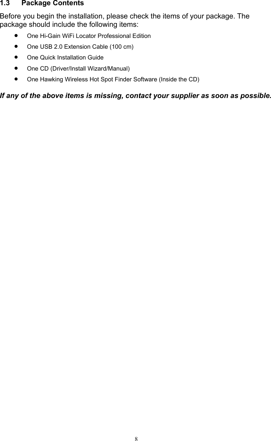  8 1.3 Package Contents Before you begin the installation, please check the items of your package. The package should include the following items: • One Hi-Gain WiFi Locator Professional Edition • One USB 2.0 Extension Cable (100 cm) • One Quick Installation Guide • One CD (Driver/Install Wizard/Manual) • One Hawking Wireless Hot Spot Finder Software (Inside the CD)  If any of the above items is missing, contact your supplier as soon as possible.                      