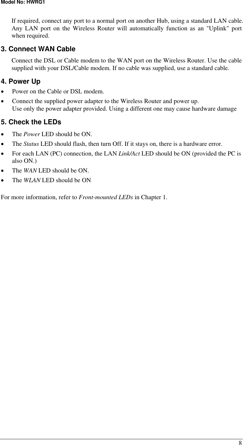 Model No: HWRG1 8 If required, connect any port to a normal port on another Hub, using a standard LAN cable. Any LAN port on the Wireless Router will automatically function as an &quot;Uplink&quot; port when required. 3. Connect WAN Cable Connect the DSL or Cable modem to the WAN port on the Wireless Router. Use the cable supplied with your DSL/Cable modem. If no cable was supplied, use a standard cable. 4. Power Up •  Power on the Cable or DSL modem. •  Connect the supplied power adapter to the Wireless Router and power up.  Use only the power adapter provided. Using a different one may cause hardware damage 5. Check the LEDs •  The Power LED should be ON. •  The Status LED should flash, then turn Off. If it stays on, there is a hardware error. •  For each LAN (PC) connection, the LAN Link/Act LED should be ON (provided the PC is also ON.) •  The WAN LED should be ON. •  The WLAN LED should be ON For more information, refer to Front-mounted LEDs in Chapter 1.  