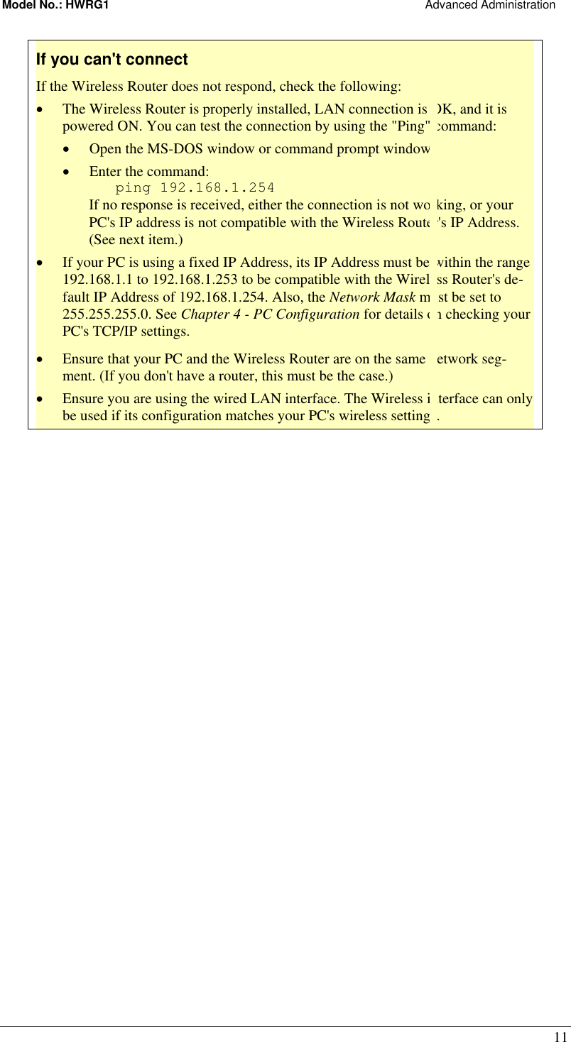 Model No.: HWRG1                                                                                                Advanced Administration 11 If you can&apos;t connect If the Wireless Router does not respond, check the following: •  The Wireless Router is properly installed, LAN connection is OK, and it is powered ON. You can test the connection by using the &quot;Ping&quot; command: •  Open the MS-DOS window or command prompt window. •  Enter the command:    ping 192.168.1.254 If no response is received, either the connection is not working, or your PC&apos;s IP address is not compatible with the Wireless Router&apos;s IP Address. (See next item.) •  If your PC is using a fixed IP Address, its IP Address must be within the range 192.168.1.1 to 192.168.1.253 to be compatible with the Wireless Router&apos;s de-fault IP Address of 192.168.1.254. Also, the Network Mask must be set to 255.255.255.0. See Chapter 4 - PC Configuration for details on checking your PC&apos;s TCP/IP settings. •  Ensure that your PC and the Wireless Router are on the same network seg-ment. (If you don&apos;t have a router, this must be the case.)  •  Ensure you are using the wired LAN interface. The Wireless interface can only be used if its configuration matches your PC&apos;s wireless settings.  