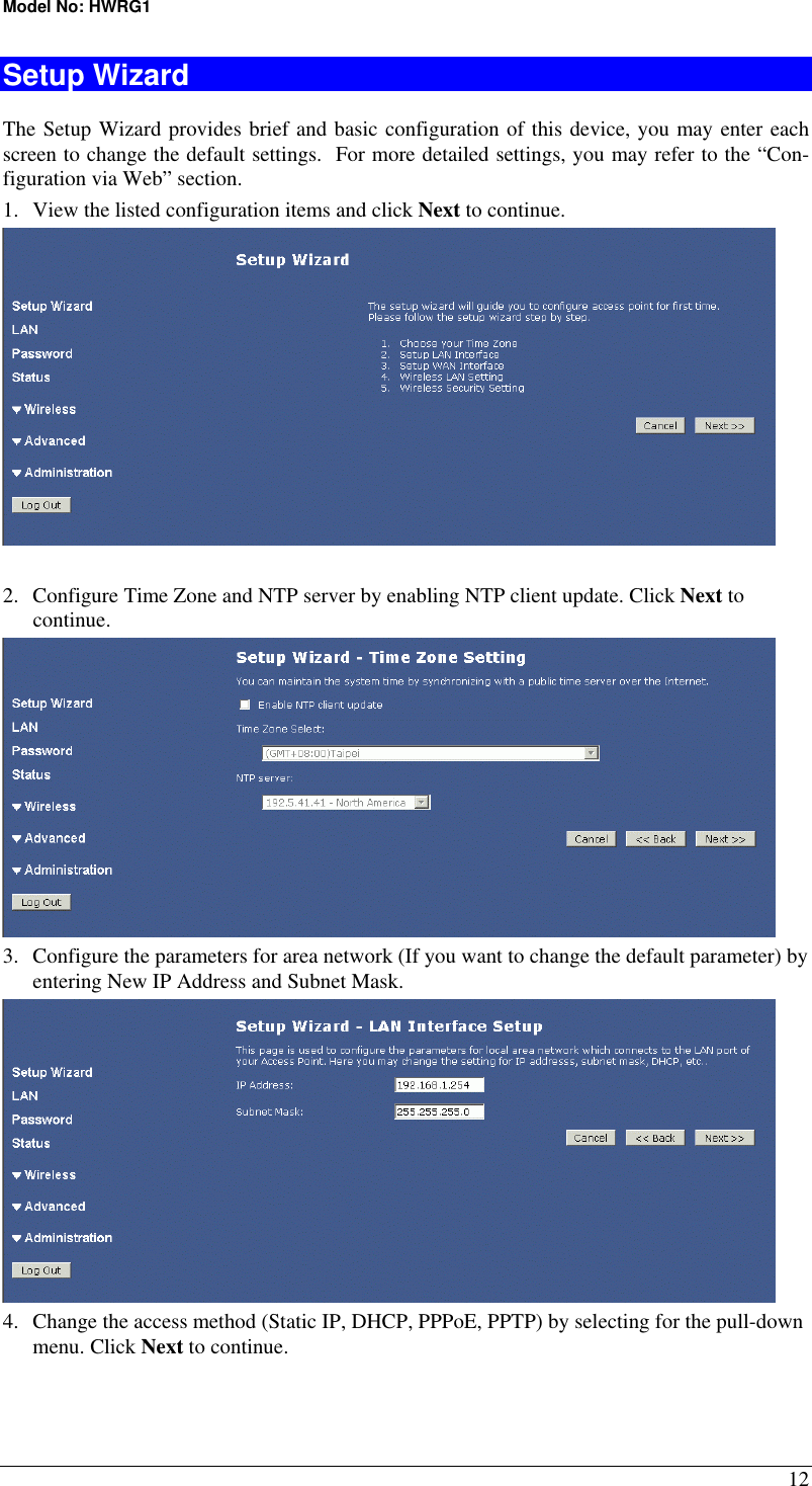 Model No: HWRG1 12 Setup Wizard The Setup Wizard provides brief and basic configuration of this device, you may enter each screen to change the default settings.  For more detailed settings, you may refer to the “Con-figuration via Web” section. 1.  View the listed configuration items and click Next to continue.   2.  Configure Time Zone and NTP server by enabling NTP client update. Click Next to continue.  3.  Configure the parameters for area network (If you want to change the default parameter) by entering New IP Address and Subnet Mask.  4.  Change the access method (Static IP, DHCP, PPPoE, PPTP) by selecting for the pull-down menu. Click Next to continue. 