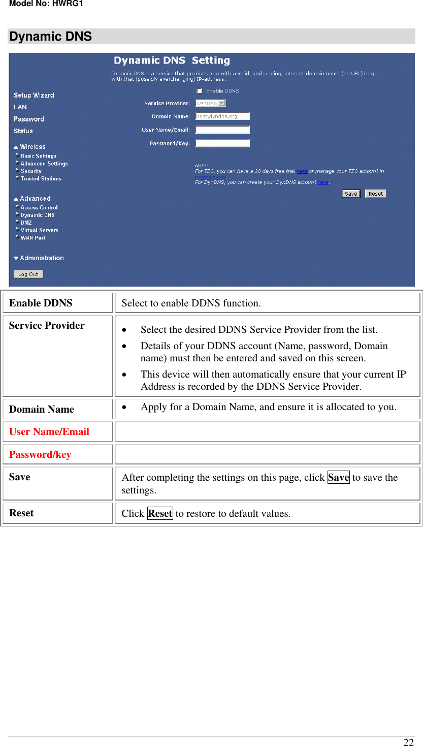 Model No: HWRG1 22 Dynamic DNS  Enable DDNS  Select to enable DDNS function. Service Provider  •  Select the desired DDNS Service Provider from the list.  •  Details of your DDNS account (Name, password, Domain name) must then be entered and saved on this screen. •  This device will then automatically ensure that your current IP Address is recorded by the DDNS Service Provider. Domain Name  •  Apply for a Domain Name, and ensure it is allocated to you. User Name/Email   Password/key   Save  After completing the settings on this page, click Save to save the settings. Reset  Click Reset to restore to default values.  