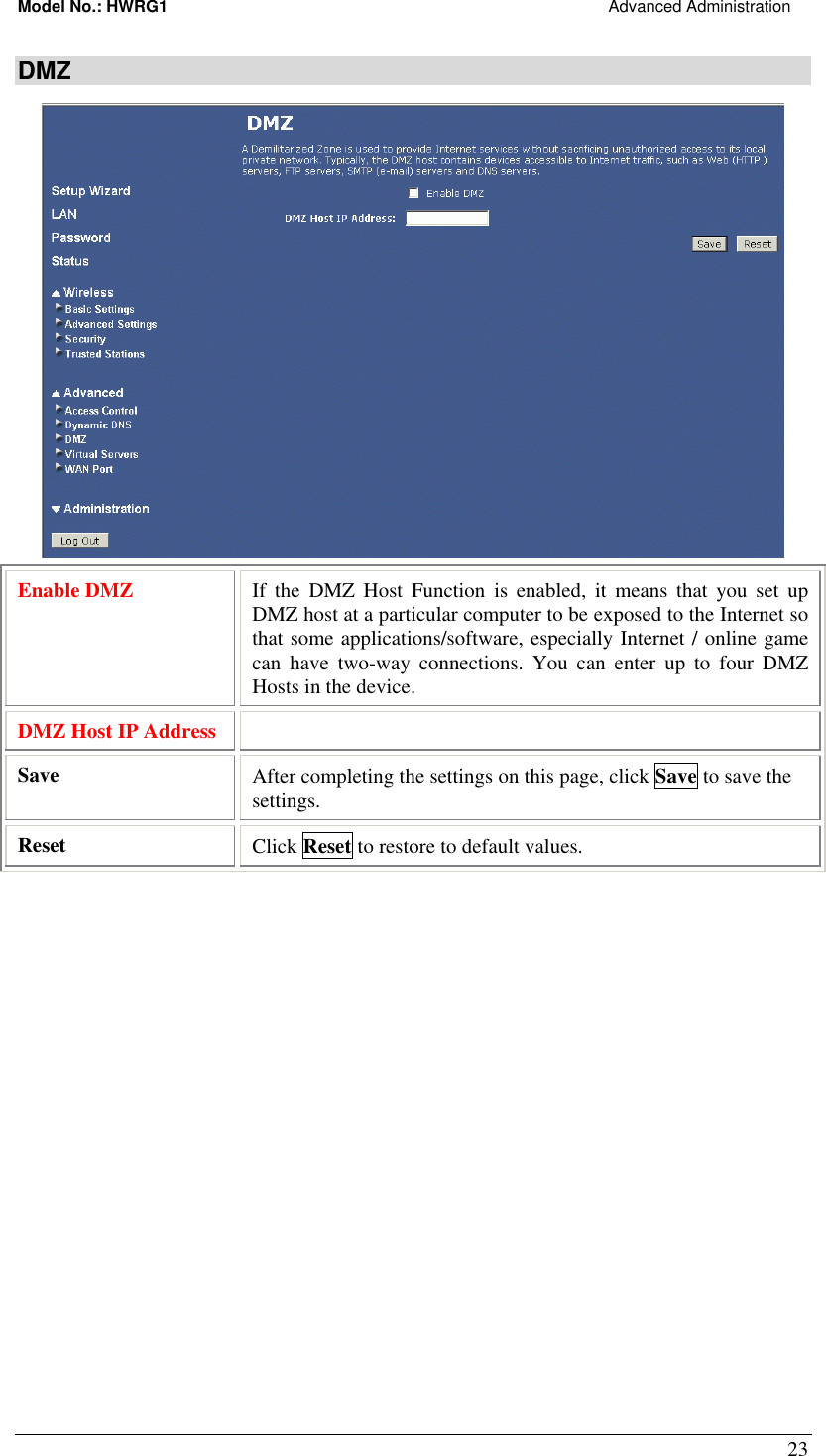 Model No.: HWRG1                                                                                                Advanced Administration 23 DMZ  Enable DMZ  If the DMZ Host Function is enabled, it means that you set up DMZ host at a particular computer to be exposed to the Internet so that some applications/software, especially Internet / online game can have two-way connections. You can enter up to four DMZ Hosts in the device. DMZ Host IP Address   Save   After completing the settings on this page, click Save to save the settings. Reset  Click Reset to restore to default values.  