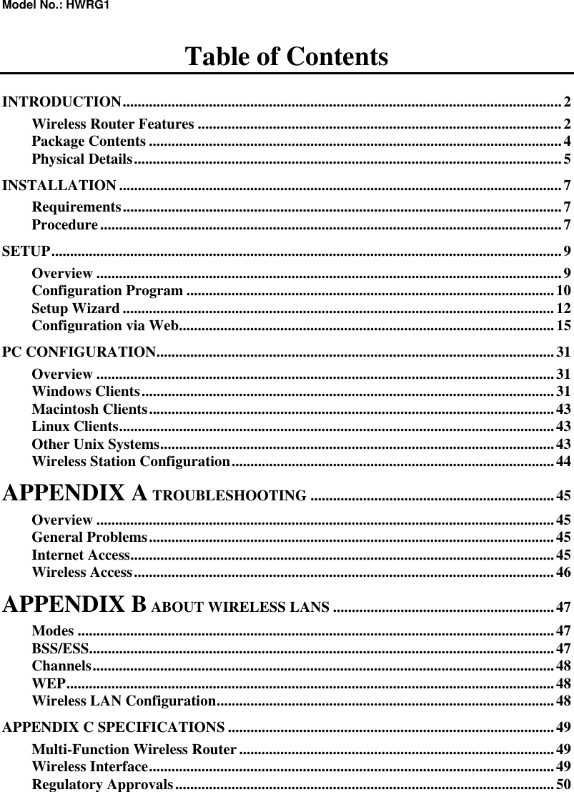 Model No.: HWRG1 Table of Contents INTRODUCTION.....................................................................................................................2 Wireless Router Features .................................................................................................2 Package Contents ..............................................................................................................4 Physical Details..................................................................................................................5 INSTALLATION......................................................................................................................7 Requirements.....................................................................................................................7 Procedure...........................................................................................................................7 SETUP........................................................................................................................................9 Overview ............................................................................................................................9 Configuration Program ..................................................................................................10 Setup Wizard ...................................................................................................................12 Configuration via Web....................................................................................................15 PC CONFIGURATION..........................................................................................................31 Overview ..........................................................................................................................31 Windows Clients..............................................................................................................31 Macintosh Clients............................................................................................................43 Linux Clients....................................................................................................................43 Other Unix Systems.........................................................................................................43 Wireless Station Configuration......................................................................................44 APPENDIX A TROUBLESHOOTING .................................................................45 Overview ..........................................................................................................................45 General Problems............................................................................................................45 Internet Access.................................................................................................................45 Wireless Access................................................................................................................46 APPENDIX B ABOUT WIRELESS LANS ...........................................................47 Modes ...............................................................................................................................47 BSS/ESS............................................................................................................................47 Channels...........................................................................................................................48 WEP..................................................................................................................................48 Wireless LAN Configuration..........................................................................................48 APPENDIX C SPECIFICATIONS .......................................................................................49 Multi-Function Wireless Router....................................................................................49 Wireless Interface............................................................................................................49 Regulatory Approvals.....................................................................................................50         