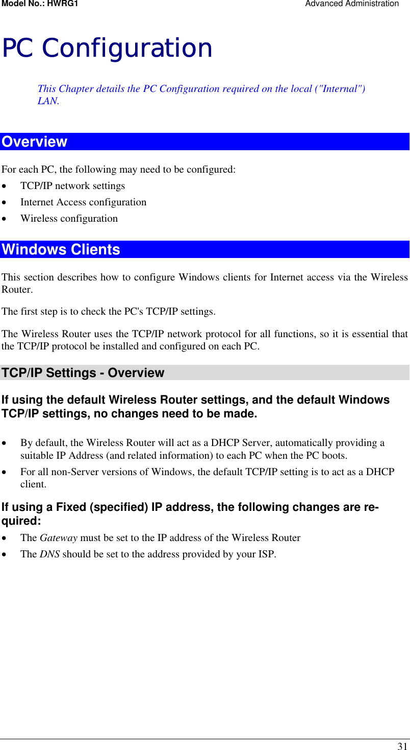 Model No.: HWRG1                                                                                                Advanced Administration 31 PC Configuration This Chapter details the PC Configuration required on the local (&quot;Internal&quot;) LAN. Overview For each PC, the following may need to be configured: •  TCP/IP network settings •  Internet Access configuration •  Wireless configuration Windows Clients This section describes how to configure Windows clients for Internet access via the Wireless Router. The first step is to check the PC&apos;s TCP/IP settings.  The Wireless Router uses the TCP/IP network protocol for all functions, so it is essential that the TCP/IP protocol be installed and configured on each PC. TCP/IP Settings - Overview If using the default Wireless Router settings, and the default Windows TCP/IP settings, no changes need to be made.  •  By default, the Wireless Router will act as a DHCP Server, automatically providing a suitable IP Address (and related information) to each PC when the PC boots. •  For all non-Server versions of Windows, the default TCP/IP setting is to act as a DHCP client. If using a Fixed (specified) IP address, the following changes are re-quired: •  The Gateway must be set to the IP address of the Wireless Router •  The DNS should be set to the address provided by your ISP.   