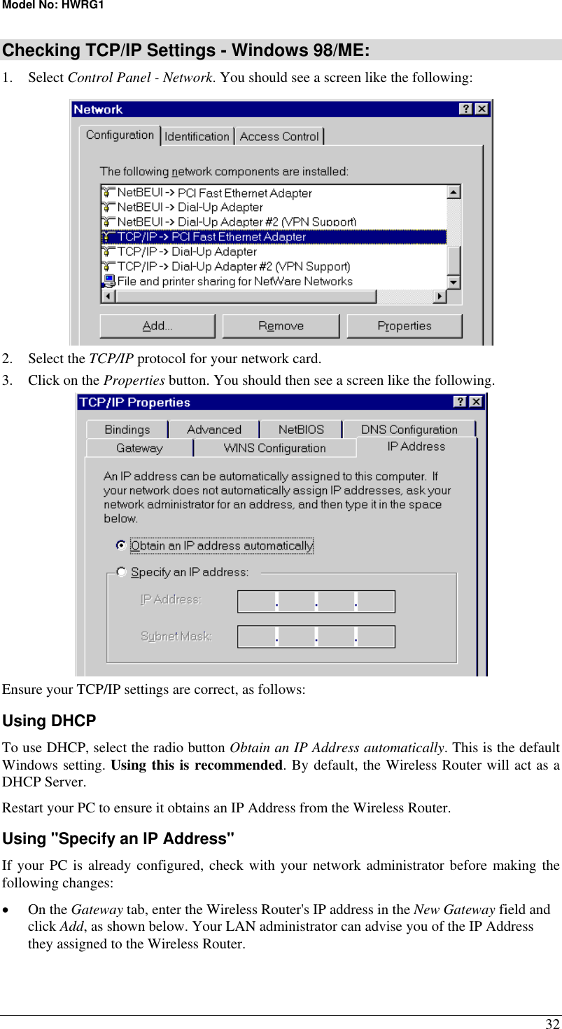 Model No: HWRG1 32 Checking TCP/IP Settings - Windows 98/ME: 1. Select Control Panel - Network. You should see a screen like the following:  2. Select the TCP/IP protocol for your network card. 3.  Click on the Properties button. You should then see a screen like the following.  Ensure your TCP/IP settings are correct, as follows: Using DHCP To use DHCP, select the radio button Obtain an IP Address automatically. This is the default Windows setting. Using this is recommended. By default, the Wireless Router will act as a DHCP Server. Restart your PC to ensure it obtains an IP Address from the Wireless Router. Using &quot;Specify an IP Address&quot; If your PC is already configured, check with your network administrator before making the following changes: •  On the Gateway tab, enter the Wireless Router&apos;s IP address in the New Gateway field and click Add, as shown below. Your LAN administrator can advise you of the IP Address they assigned to the Wireless Router. 