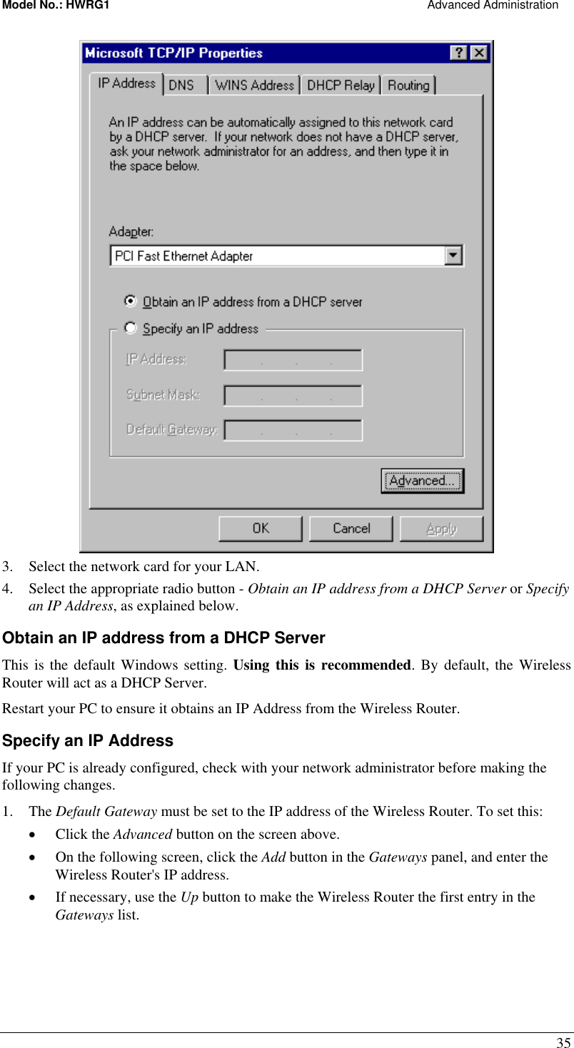 Model No.: HWRG1                                                                                                Advanced Administration 35  3.  Select the network card for your LAN. 4.  Select the appropriate radio button - Obtain an IP address from a DHCP Server or Specify an IP Address, as explained below. Obtain an IP address from a DHCP Server This is the default Windows setting. Using this is recommended. By default, the Wireless Router will act as a DHCP Server. Restart your PC to ensure it obtains an IP Address from the Wireless Router. Specify an IP Address If your PC is already configured, check with your network administrator before making the following changes. 1. The Default Gateway must be set to the IP address of the Wireless Router. To set this: •  Click the Advanced button on the screen above. •  On the following screen, click the Add button in the Gateways panel, and enter the Wireless Router&apos;s IP address. •  If necessary, use the Up button to make the Wireless Router the first entry in the Gateways list. 