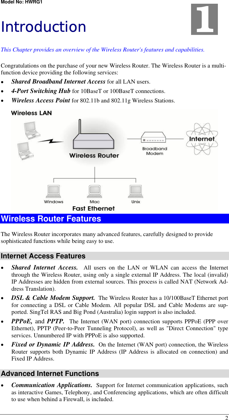 Model No: HWRG1 2 Introduction This Chapter provides an overview of the Wireless Router&apos;s features and capabilities. Congratulations on the purchase of your new Wireless Router. The Wireless Router is a multi-function device providing the following services: •  Shared Broadband Internet Access for all LAN users. •  4-Port Switching Hub for 10BaseT or 100BaseT connections. •  Wireless Access Point for 802.11b and 802.11g Wireless Stations.  Wireless Router Features The Wireless Router incorporates many advanced features, carefully designed to provide sophisticated functions while being easy to use. Internet Access Features •  Shared Internet Access.  All users on the LAN or WLAN can access the Internet through the Wireless Router, using only a single external IP Address. The local (invalid) IP Addresses are hidden from external sources. This process is called NAT (Network Ad-dress Translation). •  DSL &amp; Cable Modem Support.  The Wireless Router has a 10/100BaseT Ethernet port for connecting a DSL or Cable Modem. All popular DSL and Cable Modems are sup-ported. SingTel RAS and Big Pond (Australia) login support is also included. •  PPPoE, and PPTP.  The Internet (WAN port) connection supports PPPoE (PPP over Ethernet), PPTP (Peer-to-Peer Tunneling Protocol), as well as &quot;Direct Connection&quot; type services. Unnumbered IP with PPPoE is also supported. •  Fixed or Dynamic IP Address.  On the Internet (WAN port) connection, the Wireless Router supports both Dynamic IP Address (IP Address is allocated on connection) and Fixed IP Address. Advanced Internet Functions •  Communication Applications.  Support for Internet communication applications, such as interactive Games, Telephony, and Conferencing applications, which are often difficult to use when behind a Firewall, is included. 1 