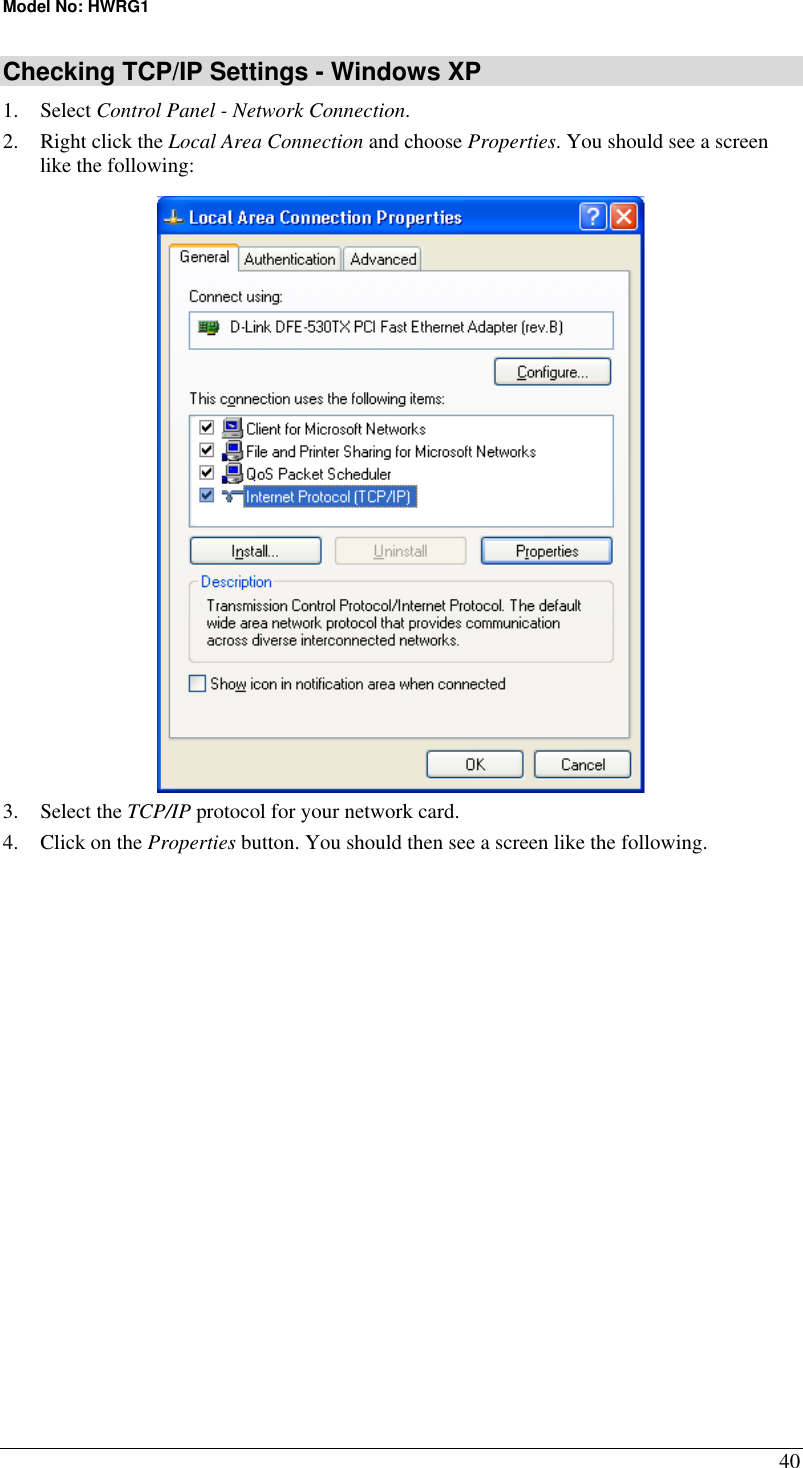 Model No: HWRG1 40 Checking TCP/IP Settings - Windows XP 1. Select Control Panel - Network Connection. 2.  Right click the Local Area Connection and choose Properties. You should see a screen like the following:  3. Select the TCP/IP protocol for your network card. 4.  Click on the Properties button. You should then see a screen like the following. 