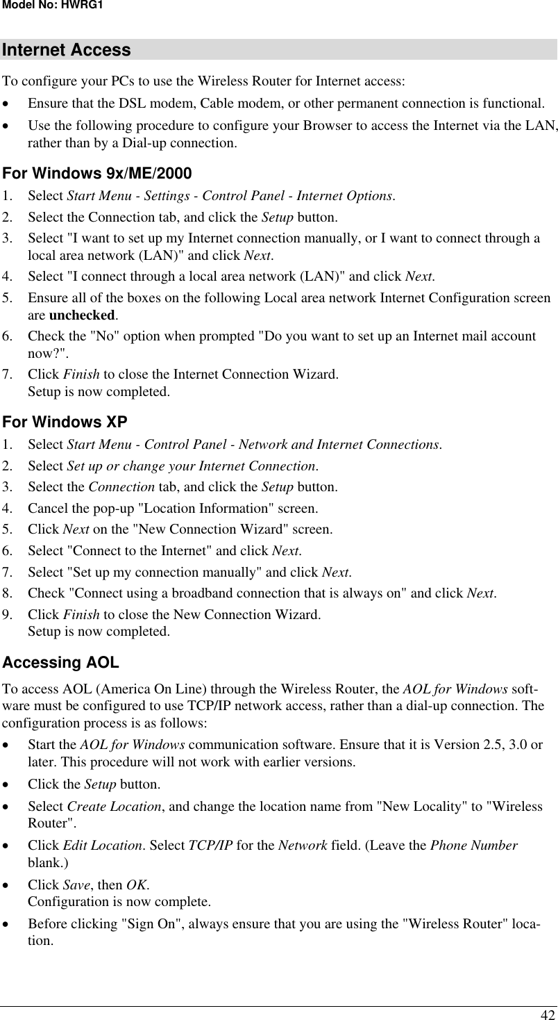 Model No: HWRG1 42 Internet Access To configure your PCs to use the Wireless Router for Internet access: •  Ensure that the DSL modem, Cable modem, or other permanent connection is functional.  •  Use the following procedure to configure your Browser to access the Internet via the LAN, rather than by a Dial-up connection.  For Windows 9x/ME/2000 1. Select Start Menu - Settings - Control Panel - Internet Options.  2.  Select the Connection tab, and click the Setup button. 3.  Select &quot;I want to set up my Internet connection manually, or I want to connect through a local area network (LAN)&quot; and click Next. 4.  Select &quot;I connect through a local area network (LAN)&quot; and click Next. 5.  Ensure all of the boxes on the following Local area network Internet Configuration screen are unchecked. 6.  Check the &quot;No&quot; option when prompted &quot;Do you want to set up an Internet mail account now?&quot;. 7. Click Finish to close the Internet Connection Wizard.  Setup is now completed. For Windows XP 1. Select Start Menu - Control Panel - Network and Internet Connections. 2. Select Set up or change your Internet Connection. 3. Select the Connection tab, and click the Setup button. 4.  Cancel the pop-up &quot;Location Information&quot; screen. 5. Click Next on the &quot;New Connection Wizard&quot; screen. 6.  Select &quot;Connect to the Internet&quot; and click Next. 7.  Select &quot;Set up my connection manually&quot; and click Next. 8.  Check &quot;Connect using a broadband connection that is always on&quot; and click Next. 9. Click Finish to close the New Connection Wizard. Setup is now completed. Accessing AOL To access AOL (America On Line) through the Wireless Router, the AOL for Windows soft-ware must be configured to use TCP/IP network access, rather than a dial-up connection. The configuration process is as follows: •  Start the AOL for Windows communication software. Ensure that it is Version 2.5, 3.0 or later. This procedure will not work with earlier versions. •  Click the Setup button. •  Select Create Location, and change the location name from &quot;New Locality&quot; to &quot;Wireless Router&quot;. •  Click Edit Location. Select TCP/IP for the Network field. (Leave the Phone Number blank.)  •  Click Save, then OK.  Configuration is now complete.  •  Before clicking &quot;Sign On&quot;, always ensure that you are using the &quot;Wireless Router&quot; loca-tion. 