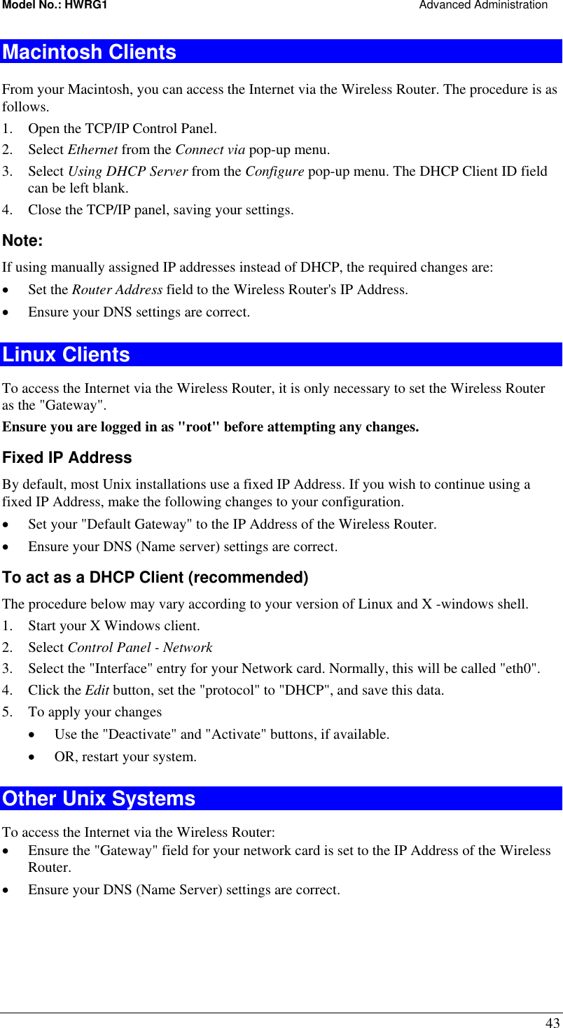 Model No.: HWRG1                                                                                                Advanced Administration 43 Macintosh Clients From your Macintosh, you can access the Internet via the Wireless Router. The procedure is as follows. 1.  Open the TCP/IP Control Panel.  2. Select Ethernet from the Connect via pop-up menu. 3. Select Using DHCP Server from the Configure pop-up menu. The DHCP Client ID field can be left blank. 4.  Close the TCP/IP panel, saving your settings. Note: If using manually assigned IP addresses instead of DHCP, the required changes are: •  Set the Router Address field to the Wireless Router&apos;s IP Address. •  Ensure your DNS settings are correct. Linux Clients To access the Internet via the Wireless Router, it is only necessary to set the Wireless Router as the &quot;Gateway&quot;. Ensure you are logged in as &quot;root&quot; before attempting any changes. Fixed IP Address By default, most Unix installations use a fixed IP Address. If you wish to continue using a fixed IP Address, make the following changes to your configuration. •  Set your &quot;Default Gateway&quot; to the IP Address of the Wireless Router. •  Ensure your DNS (Name server) settings are correct. To act as a DHCP Client (recommended) The procedure below may vary according to your version of Linux and X -windows shell. 1.  Start your X Windows client. 2. Select Control Panel - Network 3.  Select the &quot;Interface&quot; entry for your Network card. Normally, this will be called &quot;eth0&quot;. 4. Click the Edit button, set the &quot;protocol&quot; to &quot;DHCP&quot;, and save this data.  5.  To apply your changes •  Use the &quot;Deactivate&quot; and &quot;Activate&quot; buttons, if available. •  OR, restart your system. Other Unix Systems To access the Internet via the Wireless Router: •  Ensure the &quot;Gateway&quot; field for your network card is set to the IP Address of the Wireless Router. •  Ensure your DNS (Name Server) settings are correct. 