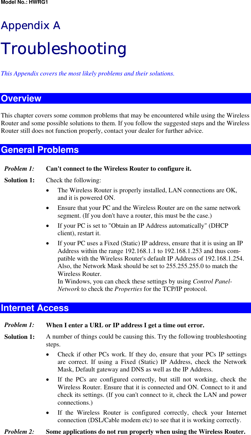 Model No.: HWRG1 Appendix A Troubleshooting This Appendix covers the most likely problems and their solutions. Overview This chapter covers some common problems that may be encountered while using the Wireless Router and some possible solutions to them. If you follow the suggested steps and the Wireless Router still does not function properly, contact your dealer for further advice. General Problems Problem 1:  Can&apos;t connect to the Wireless Router to configure it. Solution 1:  Check the following: •  The Wireless Router is properly installed, LAN connections are OK, and it is powered ON. •  Ensure that your PC and the Wireless Router are on the same network segment. (If you don&apos;t have a router, this must be the case.)  •  If your PC is set to &quot;Obtain an IP Address automatically&quot; (DHCP client), restart it. •  If your PC uses a Fixed (Static) IP address, ensure that it is using an IP Address within the range 192.168.1.1 to 192.168.1.253 and thus com-patible with the Wireless Router&apos;s default IP Address of 192.168.1.254.  Also, the Network Mask should be set to 255.255.255.0 to match the Wireless Router. In Windows, you can check these settings by using Control Panel-Network to check the Properties for the TCP/IP protocol.  Internet Access Problem 1: When I enter a URL or IP address I get a time out error. Solution 1: A number of things could be causing this. Try the following troubleshooting steps. •  Check if other PCs work. If they do, ensure that your PCs IP settings are correct. If using a Fixed (Static) IP Address, check the Network Mask, Default gateway and DNS as well as the IP Address. •  If the PCs are configured correctly, but still not working, check the Wireless Router. Ensure that it is connected and ON. Connect to it and check its settings. (If you can&apos;t connect to it, check the LAN and power connections.) •  If the Wireless Router is configured correctly, check your Internet connection (DSL/Cable modem etc) to see that it is working correctly. Problem 2: Some applications do not run properly when using the Wireless Router. 