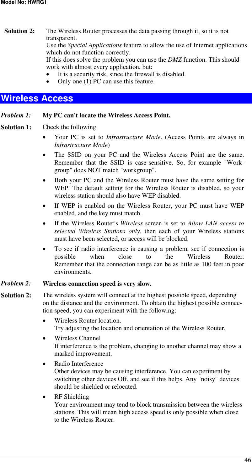 Model No: HWRG1 46  Solution 2:  The Wireless Router processes the data passing through it, so it is not transparent. Use the Special Applications feature to allow the use of Internet applications which do not function correctly. If this does solve the problem you can use the DMZ function. This should work with almost every application, but: •  It is a security risk, since the firewall is disabled. •  Only one (1) PC can use this feature. Wireless Access Problem 1: My PC can&apos;t locate the Wireless Access Point. Solution 1: Check the following. •  Your PC is set to Infrastructure Mode. (Access Points are always in Infrastructure Mode)  •  The SSID on your PC and the Wireless Access Point are the same. Remember that the SSID is case-sensitive. So, for example &quot;Work-group&quot; does NOT match &quot;workgroup&quot;. •  Both your PC and the Wireless Router must have the same setting for WEP. The default setting for the Wireless Router is disabled, so your wireless station should also have WEP disabled. •  If WEP is enabled on the Wireless Router, your PC must have WEP enabled, and the key must match. •  If the Wireless Router&apos;s Wireless screen is set to Allow LAN access to selected Wireless Stations only, then each of your Wireless stations must have been selected, or access will be blocked. •  To see if radio interference is causing a problem, see if connection is possible when close to the Wireless Router.  Remember that the connection range can be as little as 100 feet in poor environments. Problem 2: Wireless connection speed is very slow. Solution 2:  The wireless system will connect at the highest possible speed, depending on the distance and the environment. To obtain the highest possible connec-tion speed, you can experiment with the following: •  Wireless Router location. Try adjusting the location and orientation of the Wireless Router. •  Wireless Channel If interference is the problem, changing to another channel may show a marked improvement. •  Radio Interference Other devices may be causing interference. You can experiment by switching other devices Off, and see if this helps. Any &quot;noisy&quot; devices should be shielded or relocated. •  RF Shielding Your environment may tend to block transmission between the wireless stations. This will mean high access speed is only possible when close to the Wireless Router. 