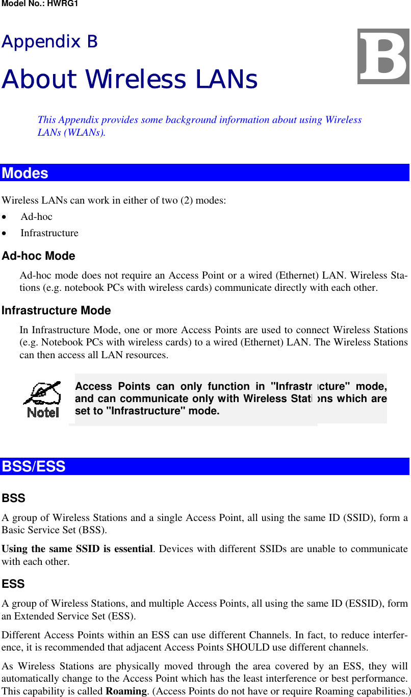 Model No.: HWRG1 Appendix B About Wireless LANs This Appendix provides some background information about using Wireless LANs (WLANs). Modes Wireless LANs can work in either of two (2) modes: •  Ad-hoc •  Infrastructure Ad-hoc Mode Ad-hoc mode does not require an Access Point or a wired (Ethernet) LAN. Wireless Sta-tions (e.g. notebook PCs with wireless cards) communicate directly with each other. Infrastructure Mode In Infrastructure Mode, one or more Access Points are used to connect Wireless Stations (e.g. Notebook PCs with wireless cards) to a wired (Ethernet) LAN. The Wireless Stations can then access all LAN resources.  Access Points can only function in &quot;Infrastructure&quot; mode, and can communicate only with Wireless Stations which are set to &quot;Infrastructure&quot; mode.  BSS/ESS BSS A group of Wireless Stations and a single Access Point, all using the same ID (SSID), form a Basic Service Set (BSS). Using the same SSID is essential. Devices with different SSIDs are unable to communicate with each other. ESS A group of Wireless Stations, and multiple Access Points, all using the same ID (ESSID), form an Extended Service Set (ESS). Different Access Points within an ESS can use different Channels. In fact, to reduce interfer-ence, it is recommended that adjacent Access Points SHOULD use different channels. As Wireless Stations are physically moved through the area covered by an ESS, they will automatically change to the Access Point which has the least interference or best performance. This capability is called Roaming. (Access Points do not have or require Roaming capabilities.) B 