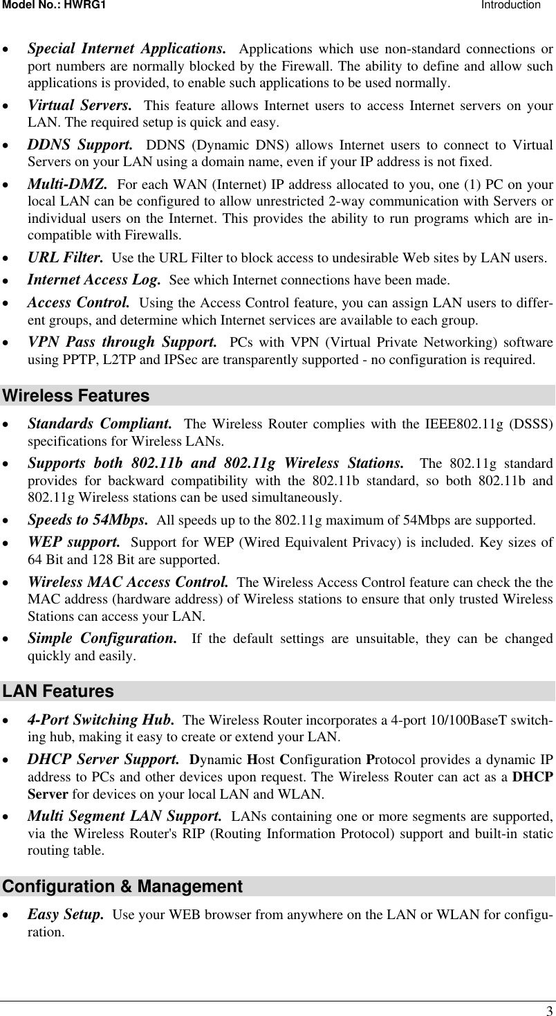 Model No.: HWRG1                                                                                                                     Introduction 3 •  Special Internet Applications.  Applications which use non-standard connections or port numbers are normally blocked by the Firewall. The ability to define and allow such applications is provided, to enable such applications to be used normally. •  Virtual Servers.  This feature allows Internet users to access Internet servers on your LAN. The required setup is quick and easy. •  DDNS Support.  DDNS (Dynamic DNS) allows Internet users to connect to Virtual Servers on your LAN using a domain name, even if your IP address is not fixed. •  Multi-DMZ.  For each WAN (Internet) IP address allocated to you, one (1) PC on your local LAN can be configured to allow unrestricted 2-way communication with Servers or individual users on the Internet. This provides the ability to run programs which are in-compatible with Firewalls. •  URL Filter.  Use the URL Filter to block access to undesirable Web sites by LAN users. •  Internet Access Log.  See which Internet connections have been made. •  Access Control.  Using the Access Control feature, you can assign LAN users to differ-ent groups, and determine which Internet services are available to each group. •  VPN Pass through Support.  PCs with VPN (Virtual Private Networking) software using PPTP, L2TP and IPSec are transparently supported - no configuration is required. Wireless Features •  Standards Compliant.  The Wireless Router complies with the IEEE802.11g (DSSS) specifications for Wireless LANs.  •  Supports both 802.11b and 802.11g Wireless Stations.  The 802.11g standard provides for backward compatibility with the 802.11b standard, so both 802.11b and 802.11g Wireless stations can be used simultaneously. •  Speeds to 54Mbps.  All speeds up to the 802.11g maximum of 54Mbps are supported. •  WEP support.  Support for WEP (Wired Equivalent Privacy) is included. Key sizes of 64 Bit and 128 Bit are supported. •  Wireless MAC Access Control.  The Wireless Access Control feature can check the the MAC address (hardware address) of Wireless stations to ensure that only trusted Wireless Stations can access your LAN. •  Simple Configuration.  If the default settings are unsuitable, they can be changed quickly and easily. LAN Features •  4-Port Switching Hub.  The Wireless Router incorporates a 4-port 10/100BaseT switch-ing hub, making it easy to create or extend your LAN. •  DHCP Server Support.  Dynamic Host Configuration Protocol provides a dynamic IP address to PCs and other devices upon request. The Wireless Router can act as a DHCP Server for devices on your local LAN and WLAN. •  Multi Segment LAN Support.  LANs containing one or more segments are supported, via the Wireless Router&apos;s RIP (Routing Information Protocol) support and built-in static routing table.  Configuration &amp; Management •  Easy Setup.  Use your WEB browser from anywhere on the LAN or WLAN for configu-ration. 