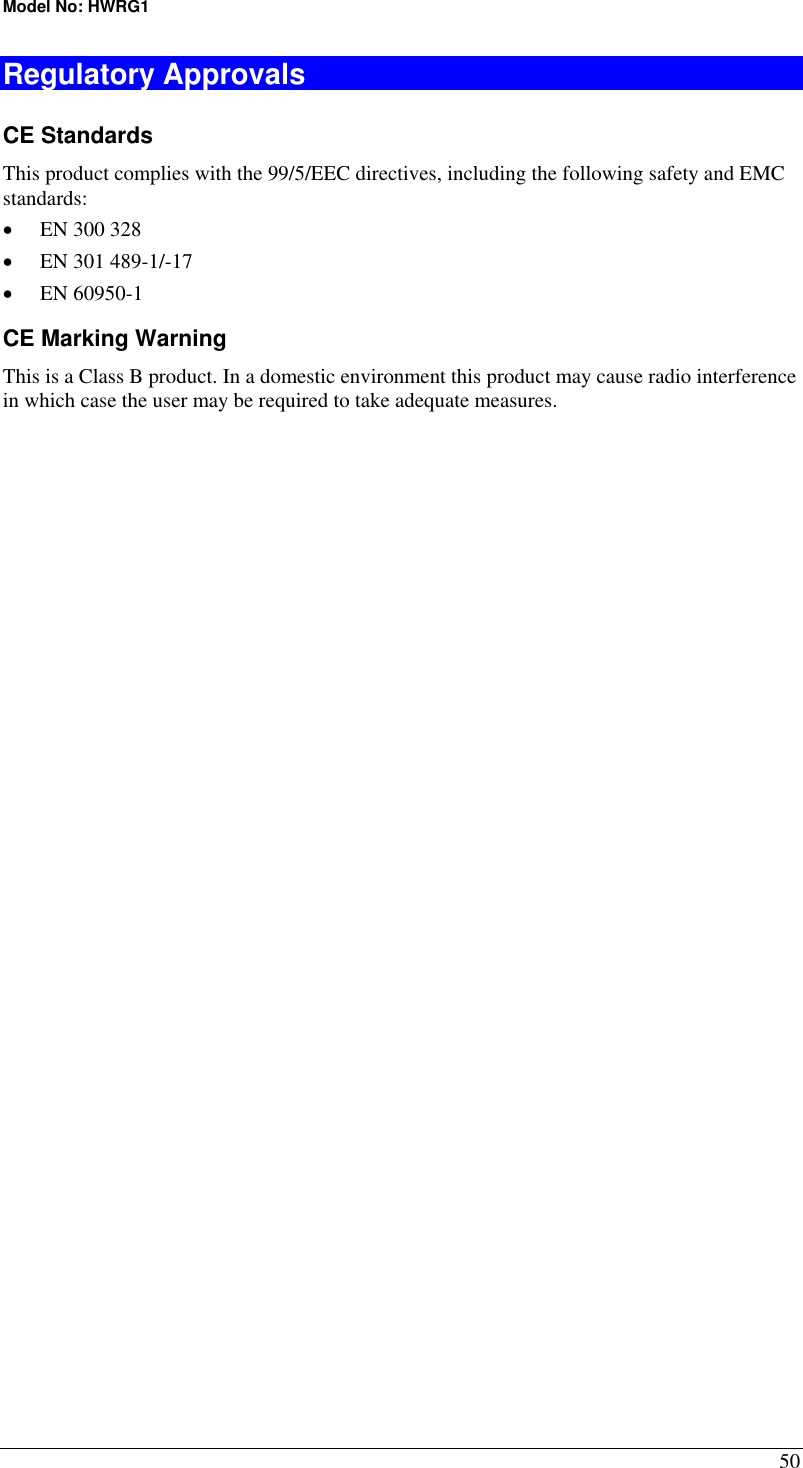 Model No: HWRG1 50 Regulatory Approvals CE Standards This product complies with the 99/5/EEC directives, including the following safety and EMC standards: •  EN 300 328 •  EN 301 489-1/-17 •  EN 60950-1 CE Marking Warning This is a Class B product. In a domestic environment this product may cause radio interference in which case the user may be required to take adequate measures.  