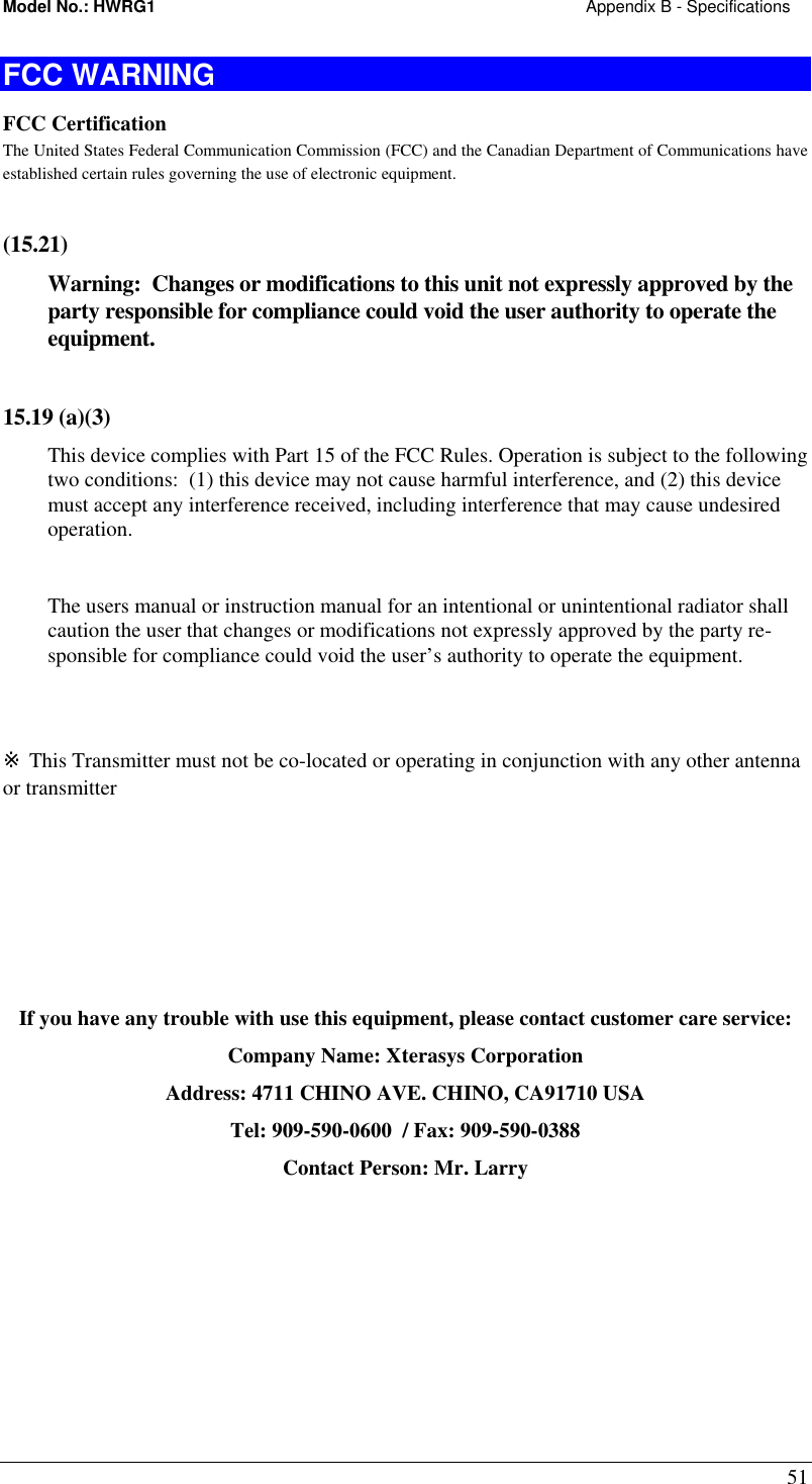 Model No.: HWRG1                                                                                            Appendix B - Specifications 51 FCC WARNING FCC Certification The United States Federal Communication Commission (FCC) and the Canadian Department of Communications have established certain rules governing the use of electronic equipment.   (15.21)  Warning:  Changes or modifications to this unit not expressly approved by the party responsible for compliance could void the user authority to operate the equipment.   15.19 (a)(3) This device complies with Part 15 of the FCC Rules. Operation is subject to the following two conditions:  (1) this device may not cause harmful interference, and (2) this device must accept any interference received, including interference that may cause undesired operation.  The users manual or instruction manual for an intentional or unintentional radiator shall caution the user that changes or modifications not expressly approved by the party re-sponsible for compliance could void the user’s authority to operate the equipment.  ※ This Transmitter must not be co-located or operating in conjunction with any other antenna or transmitter       If you have any trouble with use this equipment, please contact customer care service: Company Name: Xterasys Corporation Address: 4711 CHINO AVE. CHINO, CA91710 USA Tel: 909-590-0600  / Fax: 909-590-0388 Contact Person: Mr. Larry  