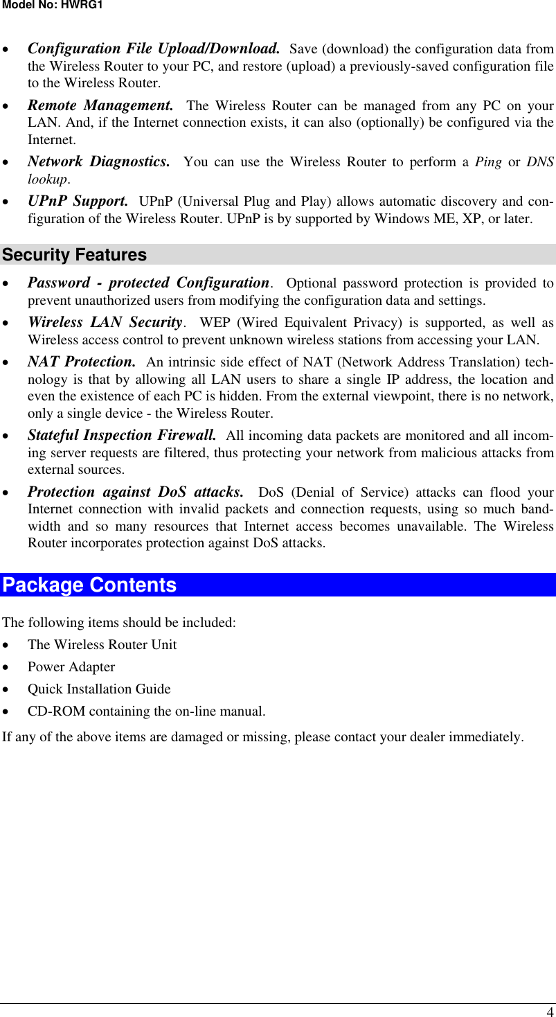 Model No: HWRG1 4 •  Configuration File Upload/Download.  Save (download) the configuration data from the Wireless Router to your PC, and restore (upload) a previously-saved configuration file to the Wireless Router. •  Remote Management.  The Wireless Router can be managed from any PC on your LAN. And, if the Internet connection exists, it can also (optionally) be configured via the Internet. •  Network Diagnostics.  You can use the Wireless Router to perform a Ping or DNS lookup. •  UPnP Support.  UPnP (Universal Plug and Play) allows automatic discovery and con-figuration of the Wireless Router. UPnP is by supported by Windows ME, XP, or later. Security Features •  Password - protected Configuration.  Optional password protection is provided to prevent unauthorized users from modifying the configuration data and settings. •  Wireless LAN Security.  WEP (Wired Equivalent Privacy) is supported, as well as Wireless access control to prevent unknown wireless stations from accessing your LAN. •  NAT Protection.  An intrinsic side effect of NAT (Network Address Translation) tech-nology is that by allowing all LAN users to share a single IP address, the location and even the existence of each PC is hidden. From the external viewpoint, there is no network, only a single device - the Wireless Router. •  Stateful Inspection Firewall.  All incoming data packets are monitored and all incom-ing server requests are filtered, thus protecting your network from malicious attacks from external sources. •  Protection against DoS attacks.  DoS (Denial of Service) attacks can flood your Internet connection with invalid packets and connection requests, using so much band-width and so many resources that Internet access becomes unavailable. The Wireless Router incorporates protection against DoS attacks. Package Contents The following items should be included: •  The Wireless Router Unit •  Power Adapter •  Quick Installation Guide •  CD-ROM containing the on-line manual. If any of the above items are damaged or missing, please contact your dealer immediately.  