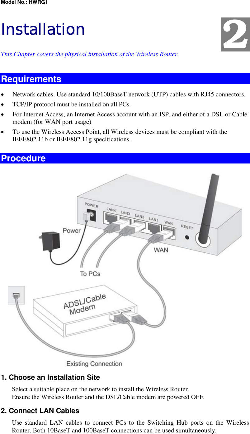 Model No.: HWRG1 Installation This Chapter covers the physical installation of the Wireless Router. Requirements •  Network cables. Use standard 10/100BaseT network (UTP) cables with RJ45 connectors. •  TCP/IP protocol must be installed on all PCs. •  For Internet Access, an Internet Access account with an ISP, and either of a DSL or Cable modem (for WAN port usage) •  To use the Wireless Access Point, all Wireless devices must be compliant with the IEEE802.11b or IEEE802.11g specifications. Procedure  1. Choose an Installation Site Select a suitable place on the network to install the Wireless Router.  Ensure the Wireless Router and the DSL/Cable modem are powered OFF. 2. Connect LAN Cables Use standard LAN cables to connect PCs to the Switching Hub ports on the Wireless Router. Both 10BaseT and 100BaseT connections can be used simultaneously. 2 