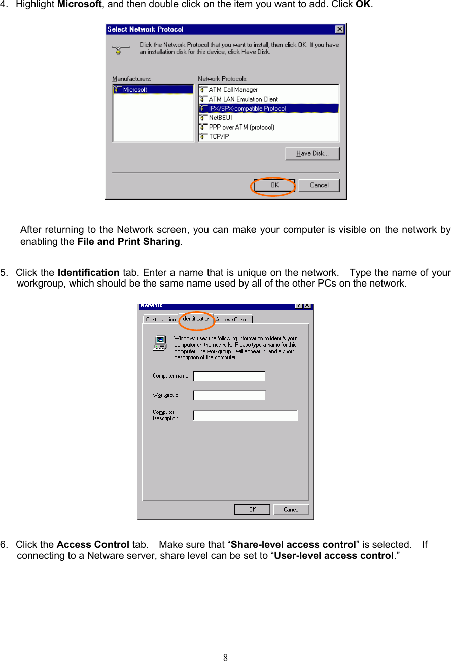  8      4. Highlight Microsoft, and then double click on the item you want to add. Click OK.    After returning to the Network screen, you can make your computer is visible on the network by enabling the File and Print Sharing.  5. Click the Identification tab. Enter a name that is unique on the network.    Type the name of your workgroup, which should be the same name used by all of the other PCs on the network.    6. Click the Access Control tab.  Make sure that “Share-level access control” is selected.    If connecting to a Netware server, share level can be set to “User-level access control.” 