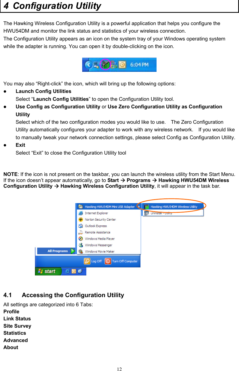  12 4 Configuration Utility  The Hawking Wireless Configuration Utility is a powerful application that helps you configure the HWU54DM and monitor the link status and statistics of your wireless connection. The Configuration Utility appears as an icon on the system tray of your Windows operating system while the adapter is running. You can open it by double-clicking on the icon.    You may also “Right-click” the icon, which will bring up the following options: z Launch Config Utilities Select “Launch Config Utilities” to open the Configuration Utility tool. z Use Config as Configuration Utility or Use Zero Configuration Utility as Configuration Utility Select which of the two configuration modes you would like to use.    The Zero Configuration Utility automatically configures your adapter to work with any wireless network.    If you would like to manually tweak your network connection settings, please select Config as Configuration Utility. z Exit Select “Exit” to close the Configuration Utility tool   NOTE: If the icon is not present on the taskbar, you can launch the wireless utility from the Start Menu. If the icon doesn’t appear automatically, go to Start Æ Programs Æ Hawking HWU54DM Wireless Configuration Utility Æ Hawking Wireless Configuration Utility, it will appear in the task bar.        4.1  Accessing the Configuration Utility All settings are categorized into 6 Tabs: Profile Link Status Site Survey Statistics Advanced About  