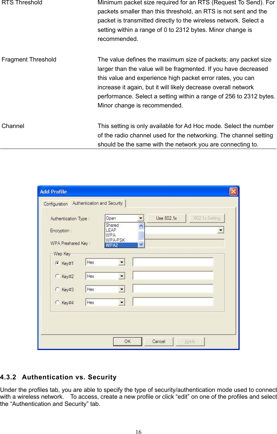  16   RTS Threshold  Minimum packet size required for an RTS (Request To Send). Forpackets smaller than this threshold, an RTS is not sent and the packet is transmitted directly to the wireless network. Select a setting within a range of 0 to 2312 bytes. Minor change is recommended.   Fragment Threshold  The value defines the maximum size of packets; any packet size larger than the value will be fragmented. If you have decreased this value and experience high packet error rates, you can increase it again, but it will likely decrease overall network performance. Select a setting within a range of 256 to 2312 bytes. Minor change is recommended.   Channel  This setting is only available for Ad Hoc mode. Select the number of the radio channel used for the networking. The channel setting should be the same with the network you are connecting to.        4.3.2 Authentication vs. Security Under the profiles tab, you are able to specify the type of security/authentication mode used to connect with a wireless network.    To access, create a new profile or click “edit” on one of the profiles and select the “Authentication and Security” tab. 