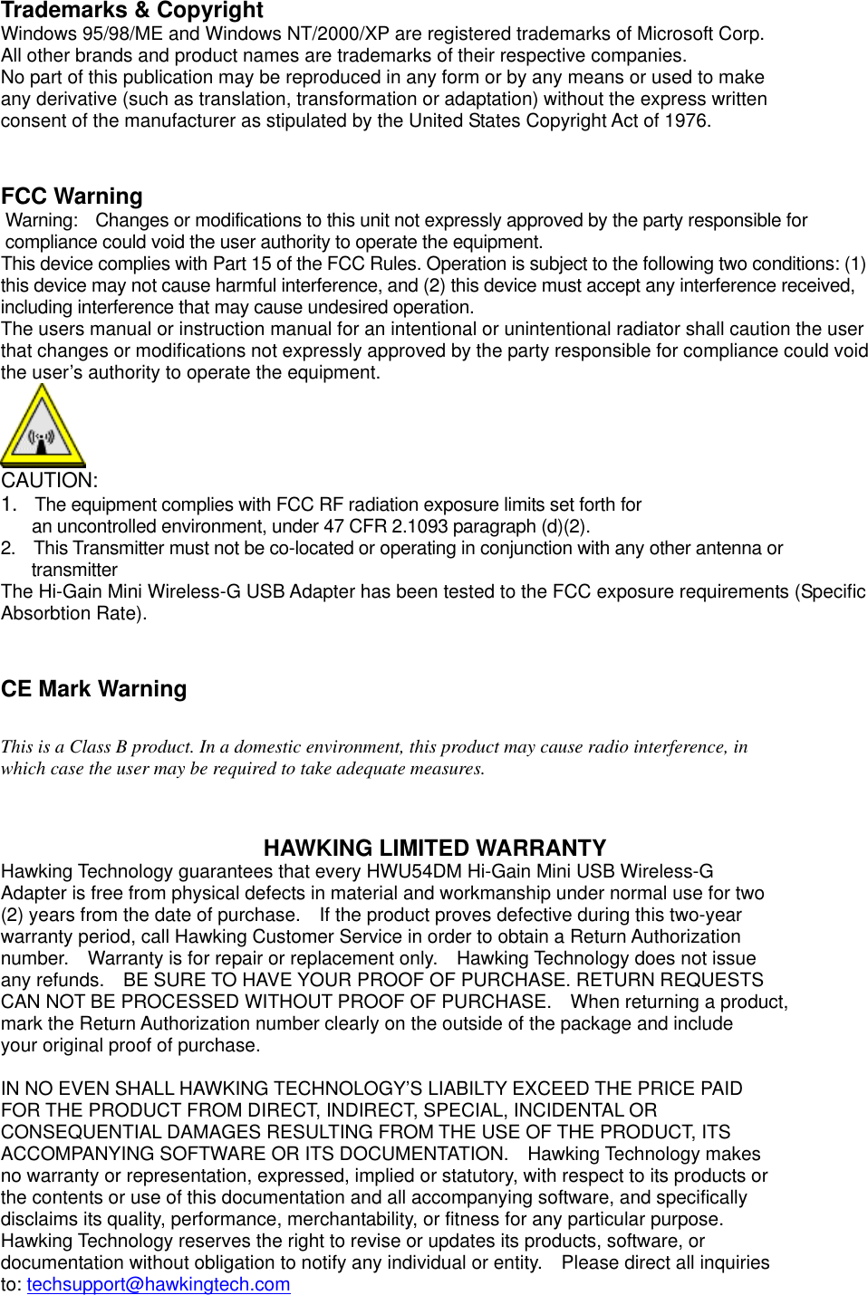 Trademarks &amp; Copyright     Windows 95/98/ME and Windows NT/2000/XP are registered trademarks of Microsoft Corp. All other brands and product names are trademarks of their respective companies. No part of this publication may be reproduced in any form or by any means or used to make any derivative (such as translation, transformation or adaptation) without the express written consent of the manufacturer as stipulated by the United States Copyright Act of 1976.   FCC Warning Warning:    Changes or modifications to this unit not expressly approved by the party responsible for compliance could void the user authority to operate the equipment. This device complies with Part 15 of the FCC Rules. Operation is subject to the following two conditions: (1) this device may not cause harmful interference, and (2) this device must accept any interference received, including interference that may cause undesired operation. The users manual or instruction manual for an intentional or unintentional radiator shall caution the user that changes or modifications not expressly approved by the party responsible for compliance could void the user’s authority to operate the equipment.  CAUTION: 1.  The equipment complies with FCC RF radiation exposure limits set forth for   an uncontrolled environment, under 47 CFR 2.1093 paragraph (d)(2). 2.    This Transmitter must not be co-located or operating in conjunction with any other antenna or transmitter  The Hi-Gain Mini Wireless-G USB Adapter has been tested to the FCC exposure requirements (Specific Absorbtion Rate).   CE Mark Warning    This is a Class B product. In a domestic environment, this product may cause radio interference, in   which case the user may be required to take adequate measures.     HAWKING LIMITED WARRANTY   Hawking Technology guarantees that every HWU54DM Hi-Gain Mini USB Wireless-G   Adapter is free from physical defects in material and workmanship under normal use for two   (2) years from the date of purchase.    If the product proves defective during this two-year   warranty period, call Hawking Customer Service in order to obtain a Return Authorization   number.    Warranty is for repair or replacement only.    Hawking Technology does not issue   any refunds.    BE SURE TO HAVE YOUR PROOF OF PURCHASE. RETURN REQUESTS   CAN NOT BE PROCESSED WITHOUT PROOF OF PURCHASE.    When returning a product,   mark the Return Authorization number clearly on the outside of the package and include your original proof of purchase.  IN NO EVEN SHALL HAWKING TECHNOLOGY’S LIABILTY EXCEED THE PRICE PAID FOR THE PRODUCT FROM DIRECT, INDIRECT, SPECIAL, INCIDENTAL OR CONSEQUENTIAL DAMAGES RESULTING FROM THE USE OF THE PRODUCT, ITS ACCOMPANYING SOFTWARE OR ITS DOCUMENTATION.    Hawking Technology makes no warranty or representation, expressed, implied or statutory, with respect to its products or the contents or use of this documentation and all accompanying software, and specifically disclaims its quality, performance, merchantability, or fitness for any particular purpose. Hawking Technology reserves the right to revise or updates its products, software, or documentation without obligation to notify any individual or entity.    Please direct all inquiries to: techsupport@hawkingtech.com  