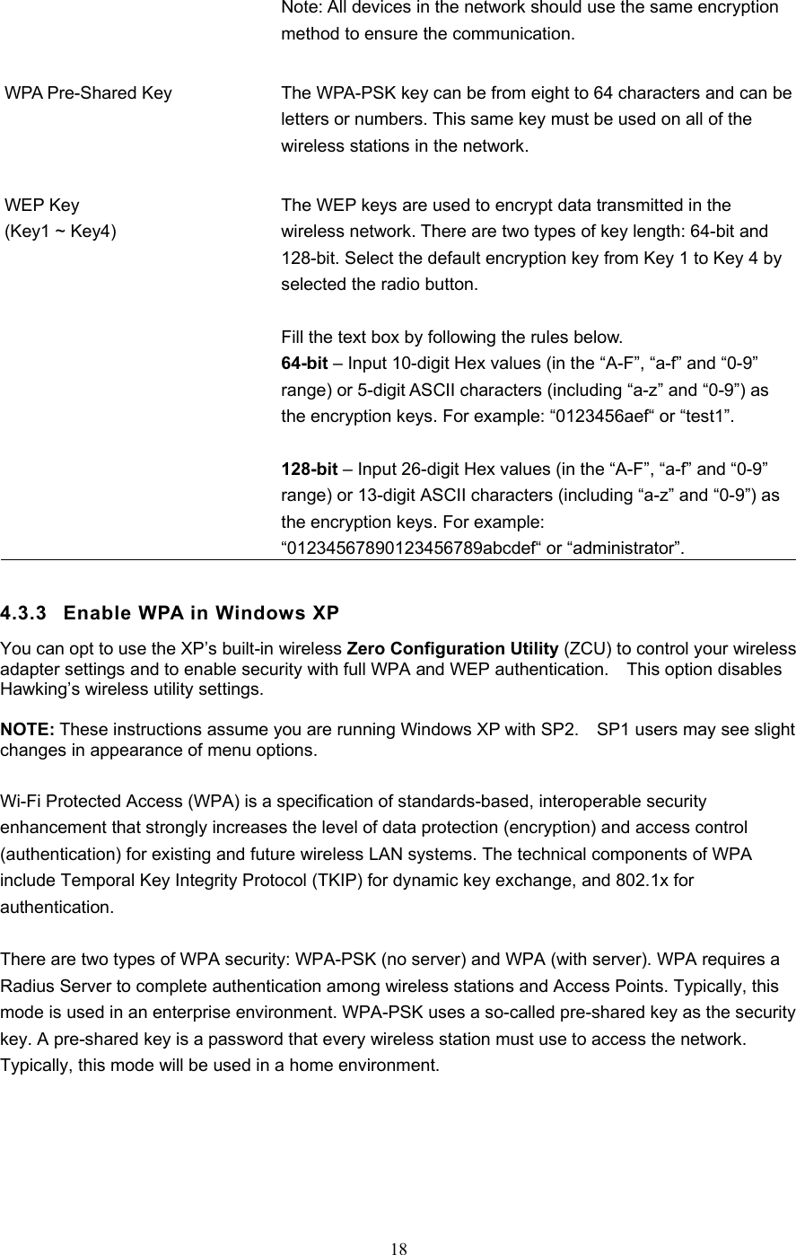  18  Note: All devices in the network should use the same encryption method to ensure the communication.   WPA Pre-Shared Key  The WPA-PSK key can be from eight to 64 characters and can be letters or numbers. This same key must be used on all of the wireless stations in the network.   WEP Key (Key1 ~ Key4) The WEP keys are used to encrypt data transmitted in the wireless network. There are two types of key length: 64-bit and 128-bit. Select the default encryption key from Key 1 to Key 4 by selected the radio button.  Fill the text box by following the rules below. 64-bit – Input 10-digit Hex values (in the “A-F”, “a-f” and “0-9” range) or 5-digit ASCII characters (including “a-z” and “0-9”) as the encryption keys. For example: “0123456aef“ or “test1”.  128-bit – Input 26-digit Hex values (in the “A-F”, “a-f” and “0-9” range) or 13-digit ASCII characters (including “a-z” and “0-9”) as the encryption keys. For example: “01234567890123456789abcdef“ or “administrator”.  4.3.3  Enable WPA in Windows XP You can opt to use the XP’s built-in wireless Zero Configuration Utility (ZCU) to control your wireless adapter settings and to enable security with full WPA and WEP authentication.    This option disables Hawking’s wireless utility settings.  NOTE: These instructions assume you are running Windows XP with SP2.    SP1 users may see slight changes in appearance of menu options.      Wi-Fi Protected Access (WPA) is a specification of standards-based, interoperable security enhancement that strongly increases the level of data protection (encryption) and access control (authentication) for existing and future wireless LAN systems. The technical components of WPA include Temporal Key Integrity Protocol (TKIP) for dynamic key exchange, and 802.1x for authentication.  There are two types of WPA security: WPA-PSK (no server) and WPA (with server). WPA requires a Radius Server to complete authentication among wireless stations and Access Points. Typically, this mode is used in an enterprise environment. WPA-PSK uses a so-called pre-shared key as the security key. A pre-shared key is a password that every wireless station must use to access the network. Typically, this mode will be used in a home environment.    