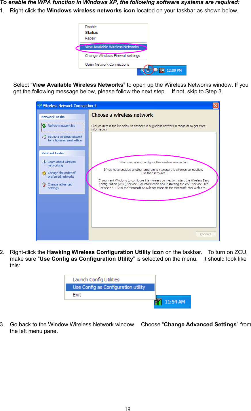  19 To enable the WPA function in Windows XP, the following software systems are required: 1. Right-click the Windows wireless networks icon located on your taskbar as shown below.     Select “View Available Wireless Networks” to open up the Wireless Networks window. If you get the following message below, please follow the next step.    If not, skip to Step 3.    2. Right-click the Hawking Wireless Configuration Utility icon on the taskbar.    To turn on ZCU, make sure “Use Config as Configuration Utility” is selected on the menu.    It should look like this:     3.  Go back to the Window Wireless Network window.    Choose “Change Advanced Settings” from the left menu pane. 