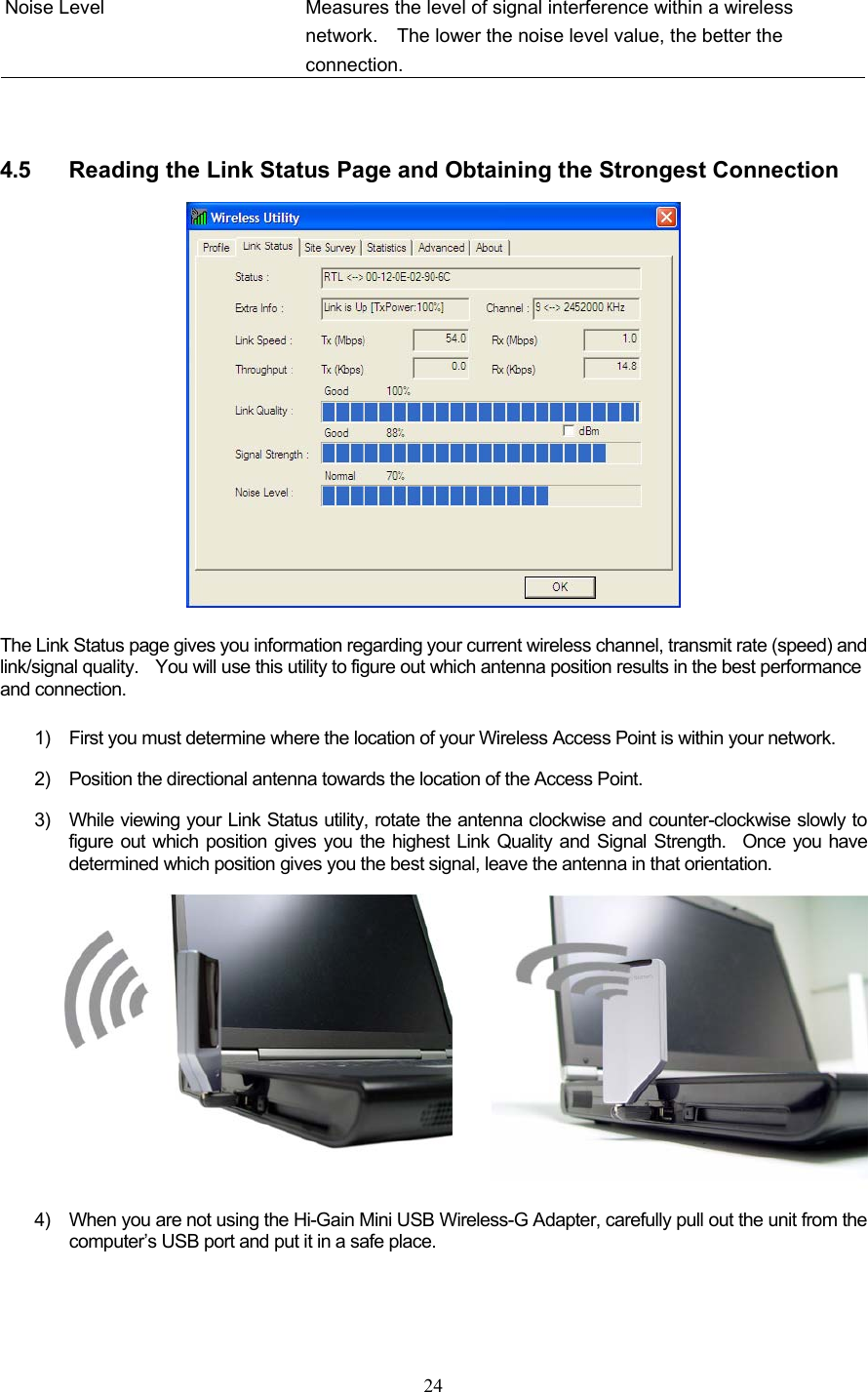  24 Noise Level  Measures the level of signal interference within a wireless network.    The lower the noise level value, the better the connection.   4.5  Reading the Link Status Page and Obtaining the Strongest Connection  The Link Status page gives you information regarding your current wireless channel, transmit rate (speed) and link/signal quality.    You will use this utility to figure out which antenna position results in the best performance and connection.     1)  First you must determine where the location of your Wireless Access Point is within your network.     2)  Position the directional antenna towards the location of the Access Point.     3)  While viewing your Link Status utility, rotate the antenna clockwise and counter-clockwise slowly to figure out which position gives you the highest Link Quality and Signal Strength.  Once you have determined which position gives you the best signal, leave the antenna in that orientation.  4)  When you are not using the Hi-Gain Mini USB Wireless-G Adapter, carefully pull out the unit from the computer’s USB port and put it in a safe place.   