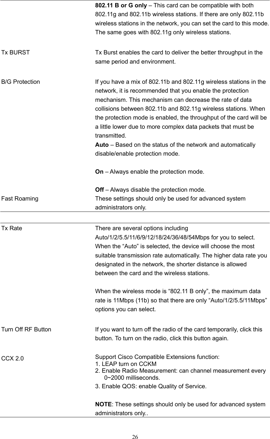  26 802.11 B or G only – This card can be compatible with both 802.11g and 802.11b wireless stations. If there are only 802.11b wireless stations in the network, you can set the card to this mode.The same goes with 802.11g only wireless stations.   Tx BURST  Tx Burst enables the card to deliver the better throughput in the same period and environment.   B/G Protection  If you have a mix of 802.11b and 802.11g wireless stations in the network, it is recommended that you enable the protection mechanism. This mechanism can decrease the rate of data collisions between 802.11b and 802.11g wireless stations. When the protection mode is enabled, the throughput of the card will be a little lower due to more complex data packets that must be transmitted. Auto – Based on the status of the network and automatically disable/enable protection mode.  On – Always enable the protection mode.  Off – Always disable the protection mode. Fast Roaming  These settings should only be used for advanced system administrators only.   Tx Rate  There are several options including Auto/1/2/5.5/11/6/9/12/18/24/36/48/54Mbps for you to select. When the “Auto” is selected, the device will choose the most suitable transmission rate automatically. The higher data rate you designated in the network, the shorter distance is allowed between the card and the wireless stations.  When the wireless mode is “802.11 B only”, the maximum data rate is 11Mbps (11b) so that there are only “Auto/1/2/5.5/11Mbps” options you can select.   Turn Off RF Button  If you want to turn off the radio of the card temporarily, click this button. To turn on the radio, click this button again.   CCX 2.0  Support Cisco Compatible Extensions function: 1. LEAP turn on CCKM 2. Enable Radio Measurement: can channel measurement every      0~2000 milliseconds. 3. Enable QOS: enable Quality of Service.  NOTE: These settings should only be used for advanced system administrators only..  