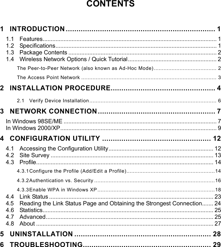  CONTENTS   1 INTRODUCTION ...................................................................... 1 1.1 Features............................................................................................................ 1 1.2 Specifications.................................................................................................... 1 1.3 Package Contents ............................................................................................ 2 1.4  Wireless Network Options / Quick Tutorial....................................................... 2 The Peer-to-Peer Network (also known as Ad-Hoc Mode)....................................... 2 The Access Point Network .................................................................................... 3 2 INSTALLATION PROCEDURE................................................. 4 2.1 Verify Device Installation............................................................................... 6 3 NETWORK CONNECTION....................................................... 7 In Windows 98SE/ME ............................................................................................... 7 In Windows 2000/XP................................................................................................. 9 4 CONFIGURATION UTILITY ................................................... 12 4.1  Accessing the Configuration Utility................................................................. 12 4.2 Site Survey ..................................................................................................... 13 4.3 Profile.............................................................................................................. 14 4.3.1 Configure the Profile (Add/Edit a Profile).......................................................14 4.3.2 Authentication vs. Security ...........................................................................16 4.3.3 Enable WPA in Windows XP.........................................................................18 4.4 Link Status ...................................................................................................... 23 4.5  Reading the Link Status Page and Obtaining the Strongest Connection....... 24 4.6 Statistics.......................................................................................................... 25 4.7 Advanced........................................................................................................ 25 4.8 About .............................................................................................................. 27 5 UNINSTALLATION ................................................................ 28 6 TROUBLESHOOTING............................................................ 29 