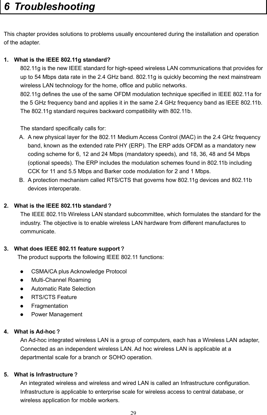  29 6 Troubleshooting  This chapter provides solutions to problems usually encountered during the installation and operation of the adapter.    1.  What is the IEEE 802.11g standard? 802.11g is the new IEEE standard for high-speed wireless LAN communications that provides for up to 54 Mbps data rate in the 2.4 GHz band. 802.11g is quickly becoming the next mainstream wireless LAN technology for the home, office and public networks.   802.11g defines the use of the same OFDM modulation technique specified in IEEE 802.11a for the 5 GHz frequency band and applies it in the same 2.4 GHz frequency band as IEEE 802.11b. The 802.11g standard requires backward compatibility with 802.11b.  The standard specifically calls for:   A.  A new physical layer for the 802.11 Medium Access Control (MAC) in the 2.4 GHz frequency band, known as the extended rate PHY (ERP). The ERP adds OFDM as a mandatory new coding scheme for 6, 12 and 24 Mbps (mandatory speeds), and 18, 36, 48 and 54 Mbps (optional speeds). The ERP includes the modulation schemes found in 802.11b including CCK for 11 and 5.5 Mbps and Barker code modulation for 2 and 1 Mbps. B.  A protection mechanism called RTS/CTS that governs how 802.11g devices and 802.11b devices interoperate.  2.  What is the IEEE 802.11b standard？ The IEEE 802.11b Wireless LAN standard subcommittee, which formulates the standard for the industry. The objective is to enable wireless LAN hardware from different manufactures to communicate.  3.  What does IEEE 802.11 feature support？ The product supports the following IEEE 802.11 functions: z CSMA/CA plus Acknowledge Protocol z Multi-Channel Roaming z Automatic Rate Selection z RTS/CTS Feature z Fragmentation z Power Management  4. What is Ad-hoc？ An Ad-hoc integrated wireless LAN is a group of computers, each has a Wireless LAN adapter, Connected as an independent wireless LAN. Ad hoc wireless LAN is applicable at a departmental scale for a branch or SOHO operation.  5.  What is Infrastructure？ An integrated wireless and wireless and wired LAN is called an Infrastructure configuration. Infrastructure is applicable to enterprise scale for wireless access to central database, or wireless application for mobile workers. 