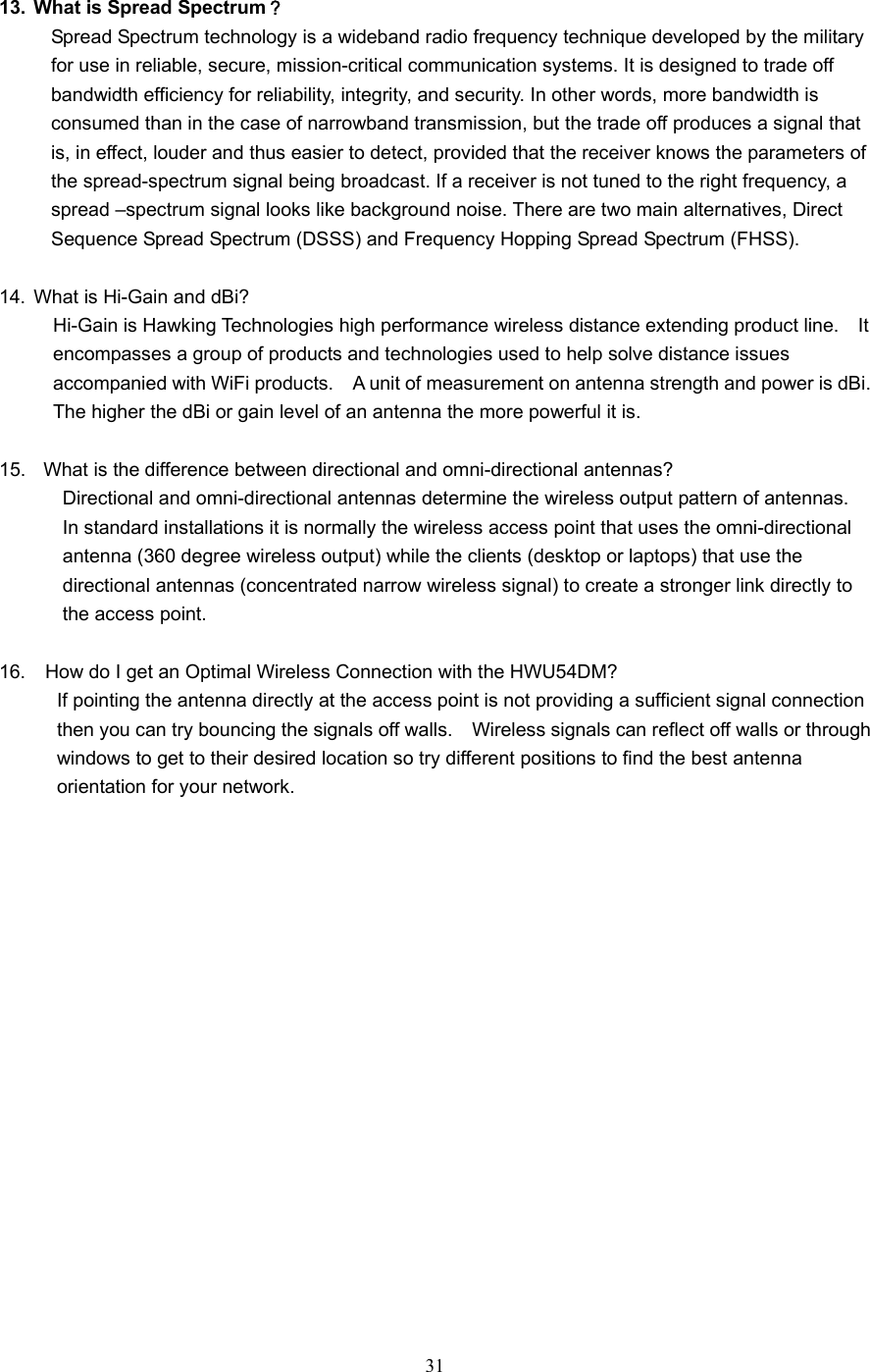  31  13.  What is Spread Spectrum？ Spread Spectrum technology is a wideband radio frequency technique developed by the military for use in reliable, secure, mission-critical communication systems. It is designed to trade off bandwidth efficiency for reliability, integrity, and security. In other words, more bandwidth is consumed than in the case of narrowband transmission, but the trade off produces a signal that is, in effect, louder and thus easier to detect, provided that the receiver knows the parameters of the spread-spectrum signal being broadcast. If a receiver is not tuned to the right frequency, a spread –spectrum signal looks like background noise. There are two main alternatives, Direct Sequence Spread Spectrum (DSSS) and Frequency Hopping Spread Spectrum (FHSS).  14.  What is Hi-Gain and dBi?     Hi-Gain is Hawking Technologies high performance wireless distance extending product line.    It           encompasses a group of products and technologies used to help solve distance issues       accompanied with WiFi products.    A unit of measurement on antenna strength and power is dBi.         The higher the dBi or gain level of an antenna the more powerful it is.  15.    What is the difference between directional and omni-directional antennas?       Directional and omni-directional antennas determine the wireless output pattern of antennas.           In standard installations it is normally the wireless access point that uses the omni-directional         antenna (360 degree wireless output) while the clients (desktop or laptops) that use the         directional antennas (concentrated narrow wireless signal) to create a stronger link directly to      the access point.  16.    How do I get an Optimal Wireless Connection with the HWU54DM?             If pointing the antenna directly at the access point is not providing a sufficient signal connection                 then you can try bouncing the signals off walls.    Wireless signals can reflect off walls or through               windows to get to their desired location so try different positions to find the best antenna         orientation for your network.  