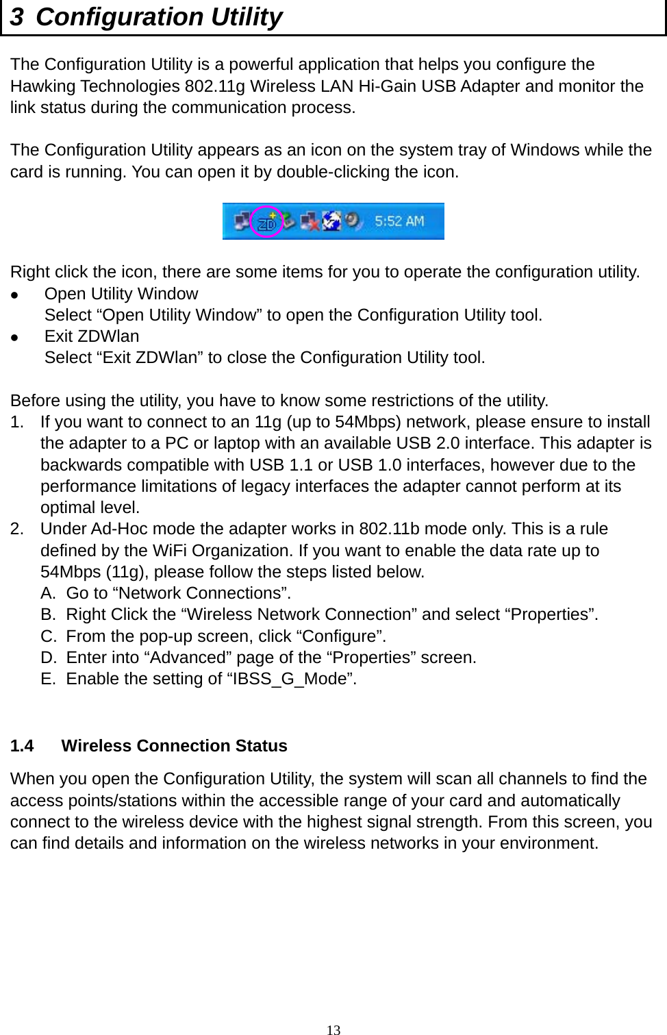  13 3 Configuration Utility The Configuration Utility is a powerful application that helps you configure the Hawking Technologies 802.11g Wireless LAN Hi-Gain USB Adapter and monitor the link status during the communication process.  The Configuration Utility appears as an icon on the system tray of Windows while the card is running. You can open it by double-clicking the icon.    Right click the icon, there are some items for you to operate the configuration utility.   Open Utility Window Select “Open Utility Window” to open the Configuration Utility tool.   Exit ZDWlan Select “Exit ZDWlan” to close the Configuration Utility tool.  Before using the utility, you have to know some restrictions of the utility. 1.  If you want to connect to an 11g (up to 54Mbps) network, please ensure to install the adapter to a PC or laptop with an available USB 2.0 interface. This adapter is backwards compatible with USB 1.1 or USB 1.0 interfaces, however due to the performance limitations of legacy interfaces the adapter cannot perform at its optimal level. 2.  Under Ad-Hoc mode the adapter works in 802.11b mode only. This is a rule defined by the WiFi Organization. If you want to enable the data rate up to 54Mbps (11g), please follow the steps listed below. A.  Go to “Network Connections”. B.  Right Click the “Wireless Network Connection” and select “Properties”. C.  From the pop-up screen, click “Configure”. D.  Enter into “Advanced” page of the “Properties” screen. E.  Enable the setting of “IBSS_G_Mode”.  1.4  Wireless Connection Status When you open the Configuration Utility, the system will scan all channels to find the access points/stations within the accessible range of your card and automatically connect to the wireless device with the highest signal strength. From this screen, you can find details and information on the wireless networks in your environment.            