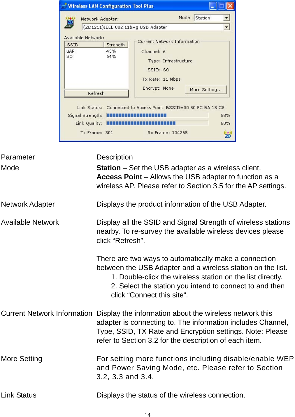  14      Parameter Description Mode  Station – Set the USB adapter as a wireless client. Access Point – Allows the USB adapter to function as a wireless AP. Please refer to Section 3.5 for the AP settings.   Network Adapter  Displays the product information of the USB Adapter.   Available Network  Display all the SSID and Signal Strength of wireless stations nearby. To re-survey the available wireless devices please click “Refresh”.  There are two ways to automatically make a connection between the USB Adapter and a wireless station on the list. 1. Double-click the wireless station on the list directly. 2. Select the station you intend to connect to and then click “Connect this site“.   Current Network Information  Display the information about the wireless network this adapter is connecting to. The information includes Channel, Type, SSID, TX Rate and Encryption settings. Note: Please refer to Section 3.2 for the description of each item.   More Setting  For setting more functions including disable/enable WEP and Power Saving Mode, etc. Please refer to Section 3.2, 3.3 and 3.4.   Link Status  Displays the status of the wireless connection. 