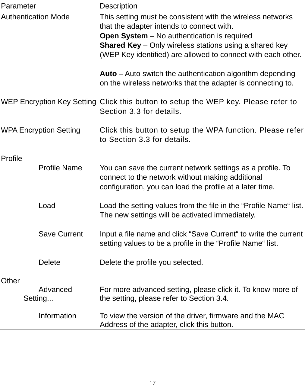  17         Parameter Description Authentication Mode  This setting must be consistent with the wireless networks that the adapter intends to connect with. Open System – No authentication is required Shared Key – Only wireless stations using a shared key (WEP Key identified) are allowed to connect with each other.  Auto – Auto switch the authentication algorithm depending on the wireless networks that the adapter is connecting to.   WEP Encryption Key Setting  Click this button to setup the WEP key. Please refer to Section 3.3 for details.   WPA Encryption Setting  Click this button to setup the WPA function. Please refer to Section 3.3 for details.   Profile            Profile Name  You can save the current network settings as a profile. To connect to the network without making additional configuration, you can load the profile at a later time.             Load  Load the setting values from the file in the “Profile Name“ list. The new settings will be activated immediately.             Save Current  Input a file name and click “Save Current“ to write the current setting values to be a profile in the “Profile Name“ list.             Delete  Delete the profile you selected.   Other            Advanced Setting...  For more advanced setting, please click it. To know more of the setting, please refer to Section 3.4.             Information  To view the version of the driver, firmware and the MAC Address of the adapter, click this button.      