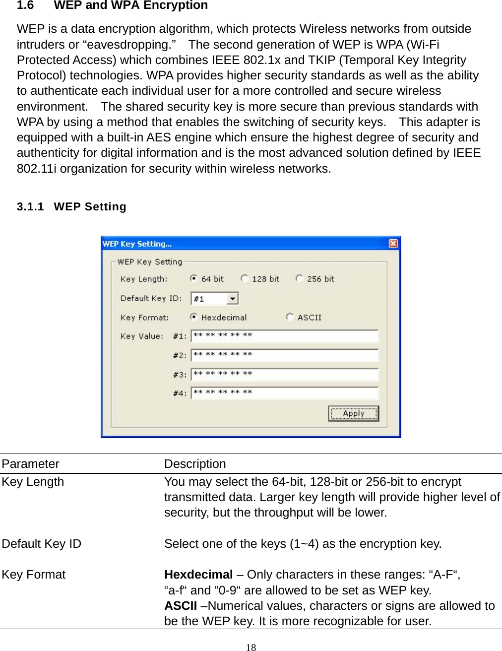  18       1.6  WEP and WPA Encryption WEP is a data encryption algorithm, which protects Wireless networks from outside intruders or “eavesdropping.”    The second generation of WEP is WPA (Wi-Fi Protected Access) which combines IEEE 802.1x and TKIP (Temporal Key Integrity Protocol) technologies. WPA provides higher security standards as well as the ability to authenticate each individual user for a more controlled and secure wireless environment.    The shared security key is more secure than previous standards with WPA by using a method that enables the switching of security keys.    This adapter is equipped with a built-in AES engine which ensure the highest degree of security and authenticity for digital information and is the most advanced solution defined by IEEE 802.11i organization for security within wireless networks.    3.1.1 WEP Setting    Parameter Description Key Length  You may select the 64-bit, 128-bit or 256-bit to encrypt transmitted data. Larger key length will provide higher level of security, but the throughput will be lower.   Default Key ID  Select one of the keys (1~4) as the encryption key.   Key Format  Hexdecimal – Only characters in these ranges: “A-F“, “a-f“ and “0-9“ are allowed to be set as WEP key. ASCII –Numerical values, characters or signs are allowed to be the WEP key. It is more recognizable for user. 