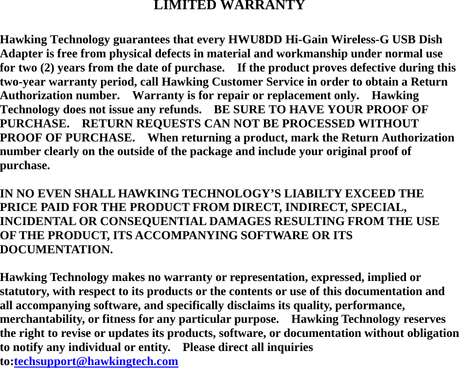    LIMITED WARRANTY  Hawking Technology guarantees that every HWU8DD Hi-Gain Wireless-G USB Dish Adapter is free from physical defects in material and workmanship under normal use for two (2) years from the date of purchase.    If the product proves defective during this two-year warranty period, call Hawking Customer Service in order to obtain a Return Authorization number.    Warranty is for repair or replacement only.    Hawking Technology does not issue any refunds.    BE SURE TO HAVE YOUR PROOF OF PURCHASE.  RETURN REQUESTS CAN NOT BE PROCESSED WITHOUT PROOF OF PURCHASE.    When returning a product, mark the Return Authorization number clearly on the outside of the package and include your original proof of purchase.  IN NO EVEN SHALL HAWKING TECHNOLOGY’S LIABILTY EXCEED THE PRICE PAID FOR THE PRODUCT FROM DIRECT, INDIRECT, SPECIAL, INCIDENTAL OR CONSEQUENTIAL DAMAGES RESULTING FROM THE USE OF THE PRODUCT, ITS ACCOMPANYING SOFTWARE OR ITS DOCUMENTATION.    Hawking Technology makes no warranty or representation, expressed, implied or statutory, with respect to its products or the contents or use of this documentation and all accompanying software, and specifically disclaims its quality, performance, merchantability, or fitness for any particular purpose.    Hawking Technology reserves the right to revise or updates its products, software, or documentation without obligation to notify any individual or entity.    Please direct all inquiries to:techsupport@hawkingtech.com                     