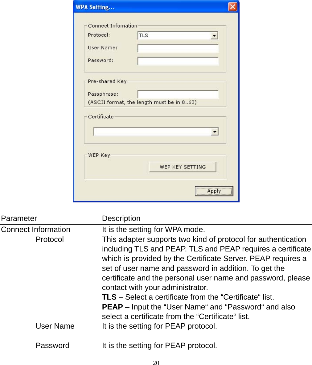  20              Parameter Description Connect Information  It is the setting for WPA mode.          Protocol  This adapter supports two kind of protocol for authentication including TLS and PEAP. TLS and PEAP requires a certificate which is provided by the Certificate Server. PEAP requires a set of user name and password in addition. To get the certificate and the personal user name and password, please contact with your administrator. TLS – Select a certificate from the “Certificate“ list. PEAP – Input the “User Name“ and “Password“ and also select a certificate from the “Certificate“ list.          User Name  It is the setting for PEAP protocol.            Password  It is the setting for PEAP protocol. 