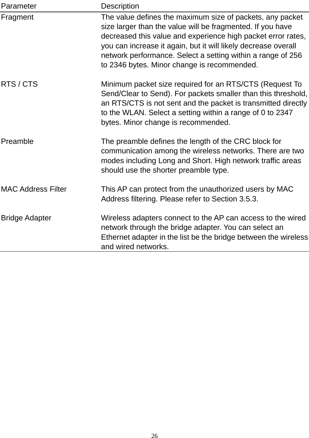  26    Parameter Description Fragment  The value defines the maximum size of packets, any packet size larger than the value will be fragmented. If you have decreased this value and experience high packet error rates, you can increase it again, but it will likely decrease overall network performance. Select a setting within a range of 256 to 2346 bytes. Minor change is recommended.   RTS / CTS  Minimum packet size required for an RTS/CTS (Request To Send/Clear to Send). For packets smaller than this threshold, an RTS/CTS is not sent and the packet is transmitted directly to the WLAN. Select a setting within a range of 0 to 2347 bytes. Minor change is recommended.   Preamble  The preamble defines the length of the CRC block for communication among the wireless networks. There are two modes including Long and Short. High network traffic areas should use the shorter preamble type.   MAC Address Filter  This AP can protect from the unauthorized users by MAC Address filtering. Please refer to Section 3.5.3.   Bridge Adapter  Wireless adapters connect to the AP can access to the wired network through the bridge adapter. You can select an Ethernet adapter in the list be the bridge between the wireless and wired networks.                  