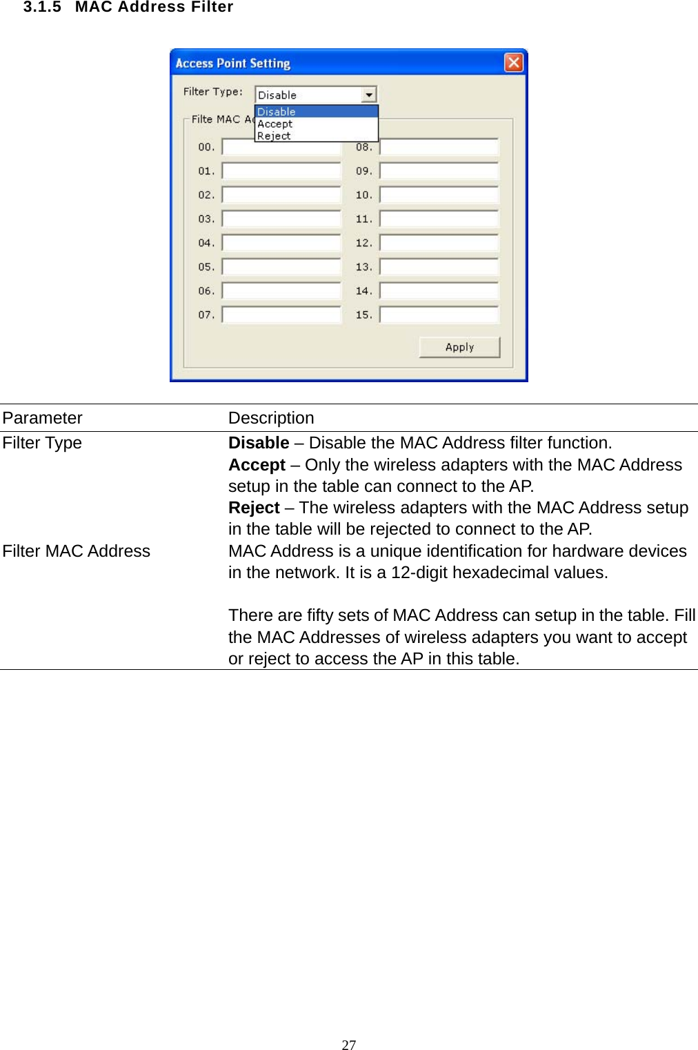  27 3.1.5 MAC Address Filter    Parameter Description Filter Type  Disable – Disable the MAC Address filter function. Accept – Only the wireless adapters with the MAC Address setup in the table can connect to the AP. Reject – The wireless adapters with the MAC Address setup in the table will be rejected to connect to the AP. Filter MAC Address  MAC Address is a unique identification for hardware devices in the network. It is a 12-digit hexadecimal values.    There are fifty sets of MAC Address can setup in the table. Fill the MAC Addresses of wireless adapters you want to accept or reject to access the AP in this table.                  