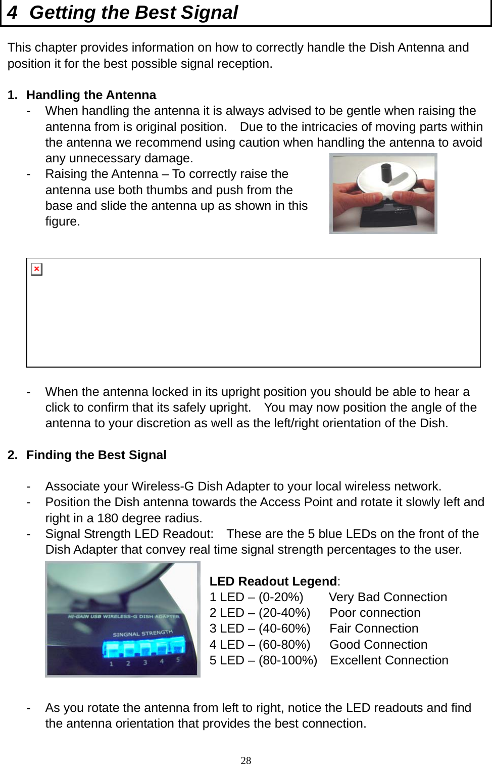  28 4  Getting the Best Signal This chapter provides information on how to correctly handle the Dish Antenna and position it for the best possible signal reception.  1. Handling the Antenna -  When handling the antenna it is always advised to be gentle when raising the antenna from is original position.    Due to the intricacies of moving parts within the antenna we recommend using caution when handling the antenna to avoid any unnecessary damage.     -  Raising the Antenna – To correctly raise the antenna use both thumbs and push from the base and slide the antenna up as shown in this figure.   -  When the antenna locked in its upright position you should be able to hear a click to confirm that its safely upright.    You may now position the angle of the antenna to your discretion as well as the left/right orientation of the Dish.      2.  Finding the Best Signal  -  Associate your Wireless-G Dish Adapter to your local wireless network. -  Position the Dish antenna towards the Access Point and rotate it slowly left and right in a 180 degree radius.     -  Signal Strength LED Readout:    These are the 5 blue LEDs on the front of the Dish Adapter that convey real time signal strength percentages to the user.  LED Readout Legend: 1 LED – (0-20%)        Very Bad Connection   2 LED – (20-40%)      Poor connection 3 LED – (40-60%)      Fair Connection 4 LED – (60-80%)      Good Connection 5 LED – (80-100%)    Excellent Connection   -  As you rotate the antenna from left to right, notice the LED readouts and find the antenna orientation that provides the best connection. 