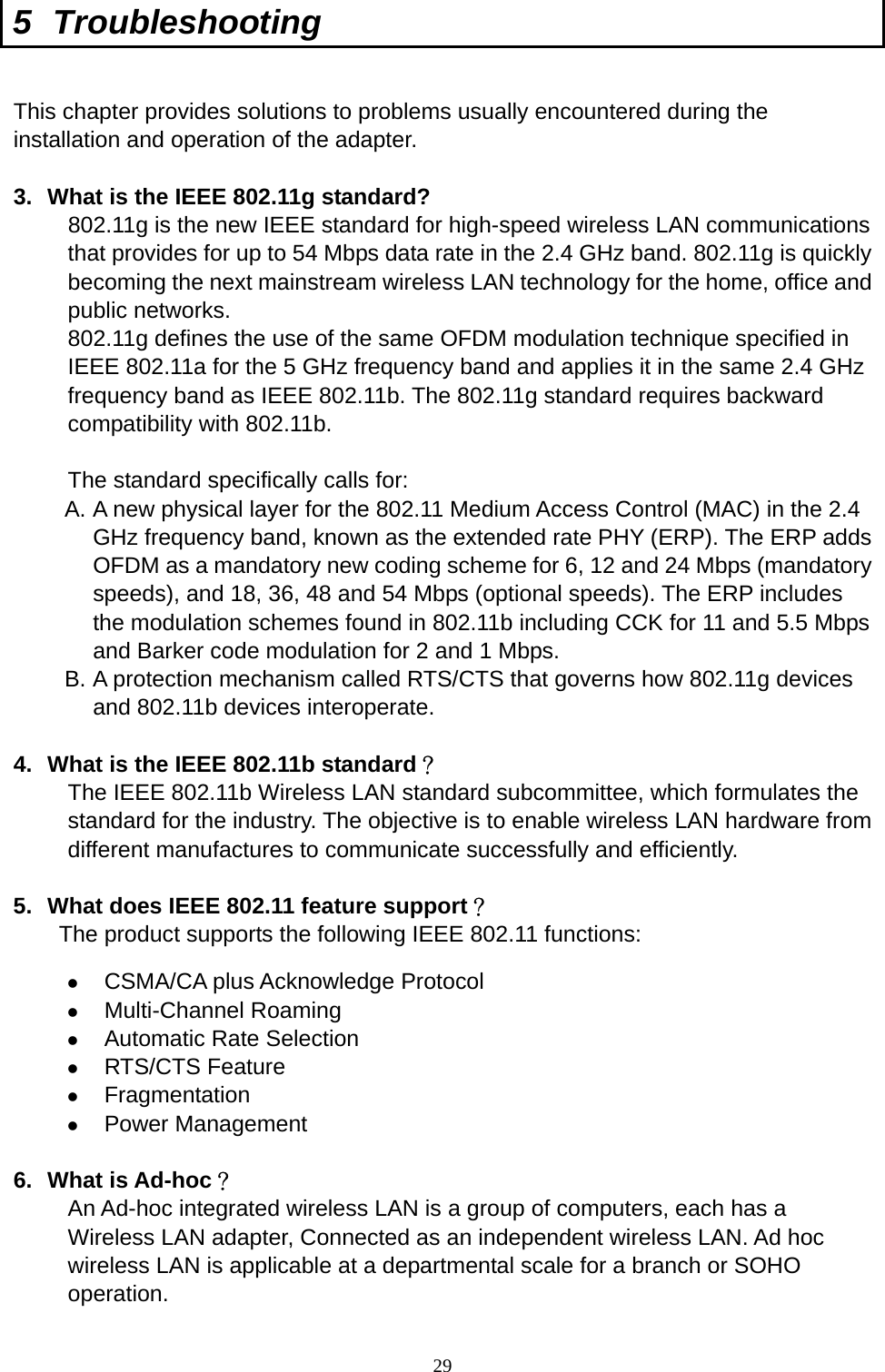  29 5 Troubleshooting  This chapter provides solutions to problems usually encountered during the installation and operation of the adapter.    3.  What is the IEEE 802.11g standard? 802.11g is the new IEEE standard for high-speed wireless LAN communications that provides for up to 54 Mbps data rate in the 2.4 GHz band. 802.11g is quickly becoming the next mainstream wireless LAN technology for the home, office and public networks.   802.11g defines the use of the same OFDM modulation technique specified in IEEE 802.11a for the 5 GHz frequency band and applies it in the same 2.4 GHz frequency band as IEEE 802.11b. The 802.11g standard requires backward compatibility with 802.11b.  The standard specifically calls for:   A. A new physical layer for the 802.11 Medium Access Control (MAC) in the 2.4 GHz frequency band, known as the extended rate PHY (ERP). The ERP adds OFDM as a mandatory new coding scheme for 6, 12 and 24 Mbps (mandatory speeds), and 18, 36, 48 and 54 Mbps (optional speeds). The ERP includes the modulation schemes found in 802.11b including CCK for 11 and 5.5 Mbps and Barker code modulation for 2 and 1 Mbps. B. A protection mechanism called RTS/CTS that governs how 802.11g devices and 802.11b devices interoperate.  4.  What is the IEEE 802.11b standard？ The IEEE 802.11b Wireless LAN standard subcommittee, which formulates the standard for the industry. The objective is to enable wireless LAN hardware from different manufactures to communicate successfully and efficiently.  5.  What does IEEE 802.11 feature support？ The product supports the following IEEE 802.11 functions:   CSMA/CA plus Acknowledge Protocol   Multi-Channel Roaming   Automatic Rate Selection   RTS/CTS Feature   Fragmentation   Power Management  6. What is Ad-hoc？ An Ad-hoc integrated wireless LAN is a group of computers, each has a Wireless LAN adapter, Connected as an independent wireless LAN. Ad hoc wireless LAN is applicable at a departmental scale for a branch or SOHO operation.  
