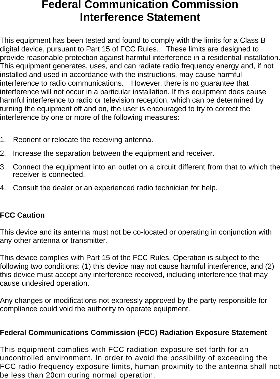      Federal Communication Commission Interference Statement  This equipment has been tested and found to comply with the limits for a Class B digital device, pursuant to Part 15 of FCC Rules.    These limits are designed to provide reasonable protection against harmful interference in a residential installation. This equipment generates, uses, and can radiate radio frequency energy and, if not installed and used in accordance with the instructions, may cause harmful interference to radio communications.    However, there is no guarantee that interference will not occur in a particular installation. If this equipment does cause harmful interference to radio or television reception, which can be determined by turning the equipment off and on, the user is encouraged to try to correct the interference by one or more of the following measures:      1.  Reorient or relocate the receiving antenna. 2.  Increase the separation between the equipment and receiver. 3.  Connect the equipment into an outlet on a circuit different from that to which the receiver is connected. 4.  Consult the dealer or an experienced radio technician for help.  FCC Caution  This device and its antenna must not be co-located or operating in conjunction with any other antenna or transmitter.  This device complies with Part 15 of the FCC Rules. Operation is subject to the following two conditions: (1) this device may not cause harmful interference, and (2) this device must accept any interference received, including interference that may cause undesired operation.   Any changes or modifications not expressly approved by the party responsible for compliance could void the authority to operate equipment.  Federal Communications Commission (FCC) Radiation Exposure Statement  This equipment complies with FCC radiation exposure set forth for an uncontrolled environment. In order to avoid the possibility of exceeding the FCC radio frequency exposure limits, human proximity to the antenna shall not be less than 20cm during normal operation.     