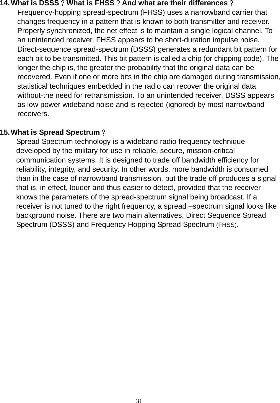  31      14. What is DSSS？What is FHSS？And what are their differences？ Frequency-hopping spread-spectrum (FHSS) uses a narrowband carrier that changes frequency in a pattern that is known to both transmitter and receiver. Properly synchronized, the net effect is to maintain a single logical channel. To an unintended receiver, FHSS appears to be short-duration impulse noise. Direct-sequence spread-spectrum (DSSS) generates a redundant bit pattern for each bit to be transmitted. This bit pattern is called a chip (or chipping code). The longer the chip is, the greater the probability that the original data can be recovered. Even if one or more bits in the chip are damaged during transmission, statistical techniques embedded in the radio can recover the original data without-the need for retransmission. To an unintended receiver, DSSS appears as low power wideband noise and is rejected (ignored) by most narrowband receivers.  15. What is Spread Spectrum？ Spread Spectrum technology is a wideband radio frequency technique developed by the military for use in reliable, secure, mission-critical communication systems. It is designed to trade off bandwidth efficiency for reliability, integrity, and security. In other words, more bandwidth is consumed than in the case of narrowband transmission, but the trade off produces a signal that is, in effect, louder and thus easier to detect, provided that the receiver knows the parameters of the spread-spectrum signal being broadcast. If a receiver is not tuned to the right frequency, a spread –spectrum signal looks like background noise. There are two main alternatives, Direct Sequence Spread Spectrum (DSSS) and Frequency Hopping Spread Spectrum (FHSS). 