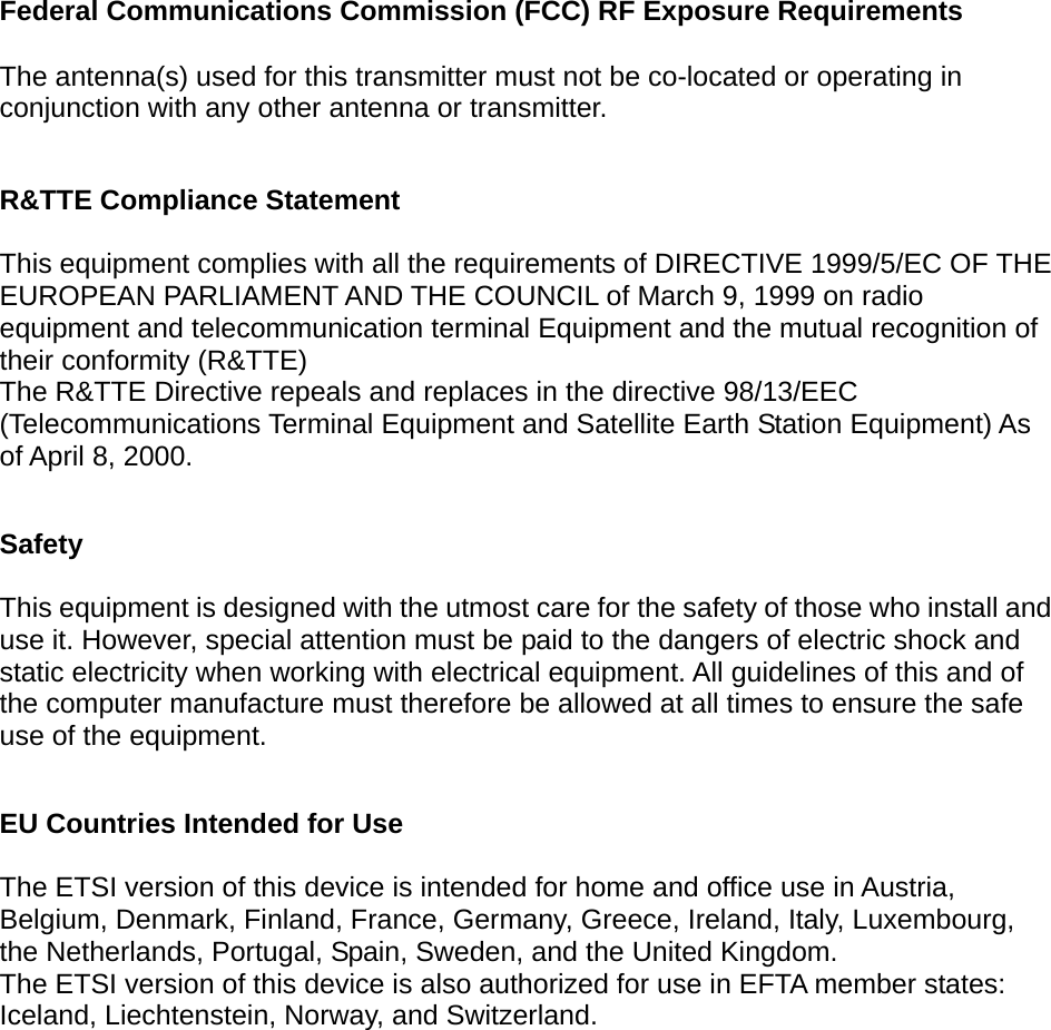      Federal Communications Commission (FCC) RF Exposure Requirements  The antenna(s) used for this transmitter must not be co-located or operating in conjunction with any other antenna or transmitter.  R&amp;TTE Compliance Statement  This equipment complies with all the requirements of DIRECTIVE 1999/5/EC OF THE EUROPEAN PARLIAMENT AND THE COUNCIL of March 9, 1999 on radio equipment and telecommunication terminal Equipment and the mutual recognition of their conformity (R&amp;TTE) The R&amp;TTE Directive repeals and replaces in the directive 98/13/EEC (Telecommunications Terminal Equipment and Satellite Earth Station Equipment) As of April 8, 2000.  Safety  This equipment is designed with the utmost care for the safety of those who install and use it. However, special attention must be paid to the dangers of electric shock and static electricity when working with electrical equipment. All guidelines of this and of the computer manufacture must therefore be allowed at all times to ensure the safe use of the equipment.  EU Countries Intended for Use    The ETSI version of this device is intended for home and office use in Austria, Belgium, Denmark, Finland, France, Germany, Greece, Ireland, Italy, Luxembourg, the Netherlands, Portugal, Spain, Sweden, and the United Kingdom. The ETSI version of this device is also authorized for use in EFTA member states: Iceland, Liechtenstein, Norway, and Switzerland.  