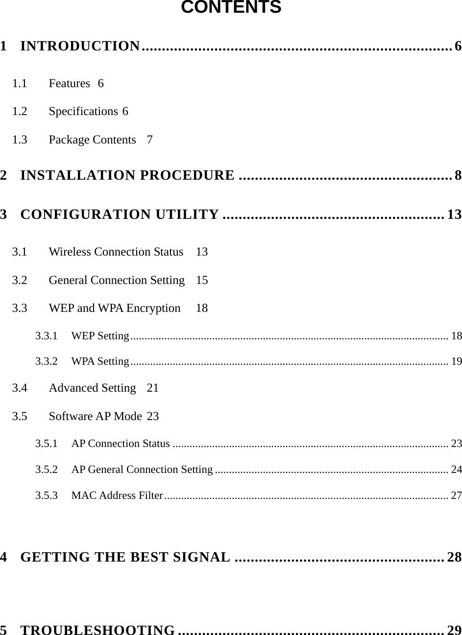   CONTENTS  1 INTRODUCTION.............................................................................6 1.1 Features 6 1.2 Specifications 6 1.3 Package Contents 7 2 INSTALLATION PROCEDURE .....................................................8 3 CONFIGURATION UTILITY .......................................................13 3.1  Wireless Connection Status  13 3.2  General Connection Setting  15 3.3  WEP and WPA Encryption  18 3.3.1 WEP Setting................................................................................................................. 18 3.3.2 WPA Setting................................................................................................................. 19 3.4 Advanced Setting 21 3.5 Software AP Mode 23 3.5.1 AP Connection Status .................................................................................................. 23 3.5.2 AP General Connection Setting ................................................................................... 24 3.5.3 MAC Address Filter..................................................................................................... 27   4 GETTING THE BEST SIGNAL .................................................... 28   5 TROUBLESHOOTING ..................................................................29    