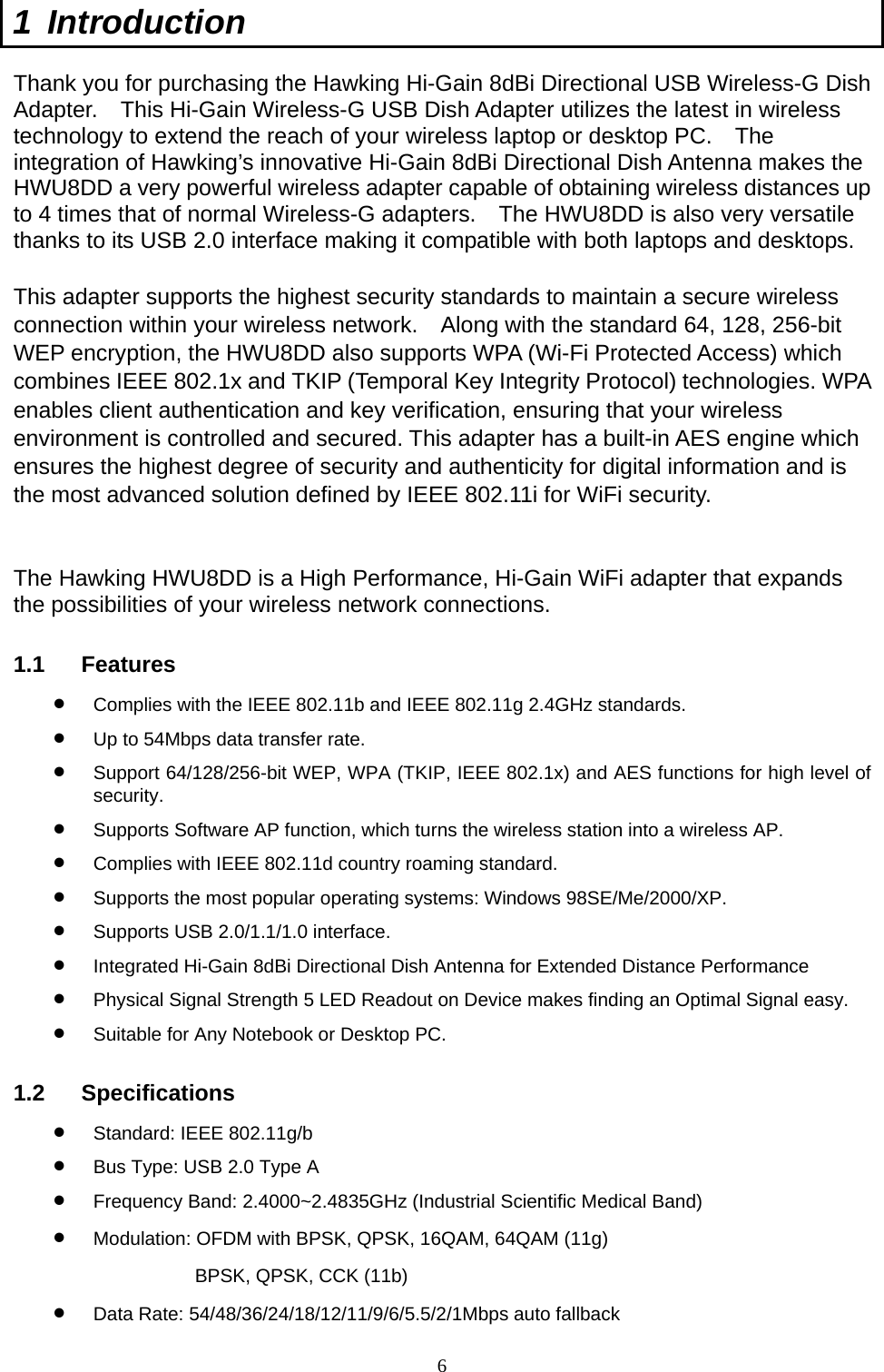  6 1 Introduction  Thank you for purchasing the Hawking Hi-Gain 8dBi Directional USB Wireless-G Dish Adapter.    This Hi-Gain Wireless-G USB Dish Adapter utilizes the latest in wireless technology to extend the reach of your wireless laptop or desktop PC.    The integration of Hawking’s innovative Hi-Gain 8dBi Directional Dish Antenna makes the HWU8DD a very powerful wireless adapter capable of obtaining wireless distances up to 4 times that of normal Wireless-G adapters.    The HWU8DD is also very versatile thanks to its USB 2.0 interface making it compatible with both laptops and desktops.  This adapter supports the highest security standards to maintain a secure wireless connection within your wireless network.    Along with the standard 64, 128, 256-bit WEP encryption, the HWU8DD also supports WPA (Wi-Fi Protected Access) which combines IEEE 802.1x and TKIP (Temporal Key Integrity Protocol) technologies. WPA enables client authentication and key verification, ensuring that your wireless environment is controlled and secured. This adapter has a built-in AES engine which ensures the highest degree of security and authenticity for digital information and is the most advanced solution defined by IEEE 802.11i for WiFi security.   The Hawking HWU8DD is a High Performance, Hi-Gain WiFi adapter that expands the possibilities of your wireless network connections. 1.1 Features •  Complies with the IEEE 802.11b and IEEE 802.11g 2.4GHz standards. •  Up to 54Mbps data transfer rate. •  Support 64/128/256-bit WEP, WPA (TKIP, IEEE 802.1x) and AES functions for high level of security. •  Supports Software AP function, which turns the wireless station into a wireless AP. •  Complies with IEEE 802.11d country roaming standard. •  Supports the most popular operating systems: Windows 98SE/Me/2000/XP. •  Supports USB 2.0/1.1/1.0 interface. •  Integrated Hi-Gain 8dBi Directional Dish Antenna for Extended Distance Performance •  Physical Signal Strength 5 LED Readout on Device makes finding an Optimal Signal easy. •  Suitable for Any Notebook or Desktop PC. 1.2 Specifications •  Standard: IEEE 802.11g/b •  Bus Type: USB 2.0 Type A •  Frequency Band: 2.4000~2.4835GHz (Industrial Scientific Medical Band) •  Modulation: OFDM with BPSK, QPSK, 16QAM, 64QAM (11g) BPSK, QPSK, CCK (11b) •  Data Rate: 54/48/36/24/18/12/11/9/6/5.5/2/1Mbps auto fallback 