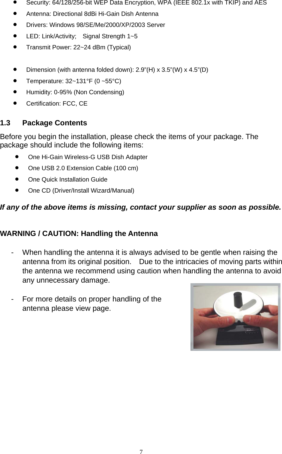  7 •  Security: 64/128/256-bit WEP Data Encryption, WPA (IEEE 802.1x with TKIP) and AES •  Antenna: Directional 8dBi Hi-Gain Dish Antenna •  Drivers: Windows 98/SE/Me/2000/XP/2003 Server •  LED: Link/Activity;  Signal Strength 1~5 •  Transmit Power: 22~24 dBm (Typical)  •  Dimension (with antenna folded down): 2.9”(H) x 3.5”(W) x 4.5”(D) •  Temperature: 32~131°F (0 ~55°C) •  Humidity: 0-95% (Non Condensing) •  Certification: FCC, CE 1.3 Package Contents Before you begin the installation, please check the items of your package. The package should include the following items: •  One Hi-Gain Wireless-G USB Dish Adapter •  One USB 2.0 Extension Cable (100 cm) •  One Quick Installation Guide •  One CD (Driver/Install Wizard/Manual)  If any of the above items is missing, contact your supplier as soon as possible.   WARNING / CAUTION: Handling the Antenna  -  When handling the antenna it is always advised to be gentle when raising the antenna from its original position.    Due to the intricacies of moving parts within the antenna we recommend using caution when handling the antenna to avoid any unnecessary damage.    -  For more details on proper handling of the antenna please view page.       