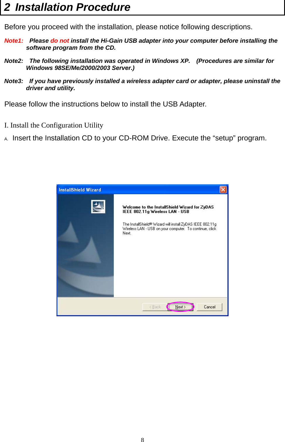  8 2 Installation Procedure  Before you proceed with the installation, please notice following descriptions. Note1:  Please do not install the Hi-Gain USB adapter into your computer before installing the software program from the CD. Note2:    The following installation was operated in Windows XP.    (Procedures are similar for Windows 98SE/Me/2000/2003 Server.) Note3:    If you have previously installed a wireless adapter card or adapter, please uninstall the driver and utility.  Please follow the instructions below to install the USB Adapter.  I. Install the Configuration Utility A.  Insert the Installation CD to your CD-ROM Drive. Execute the “setup” program.                  